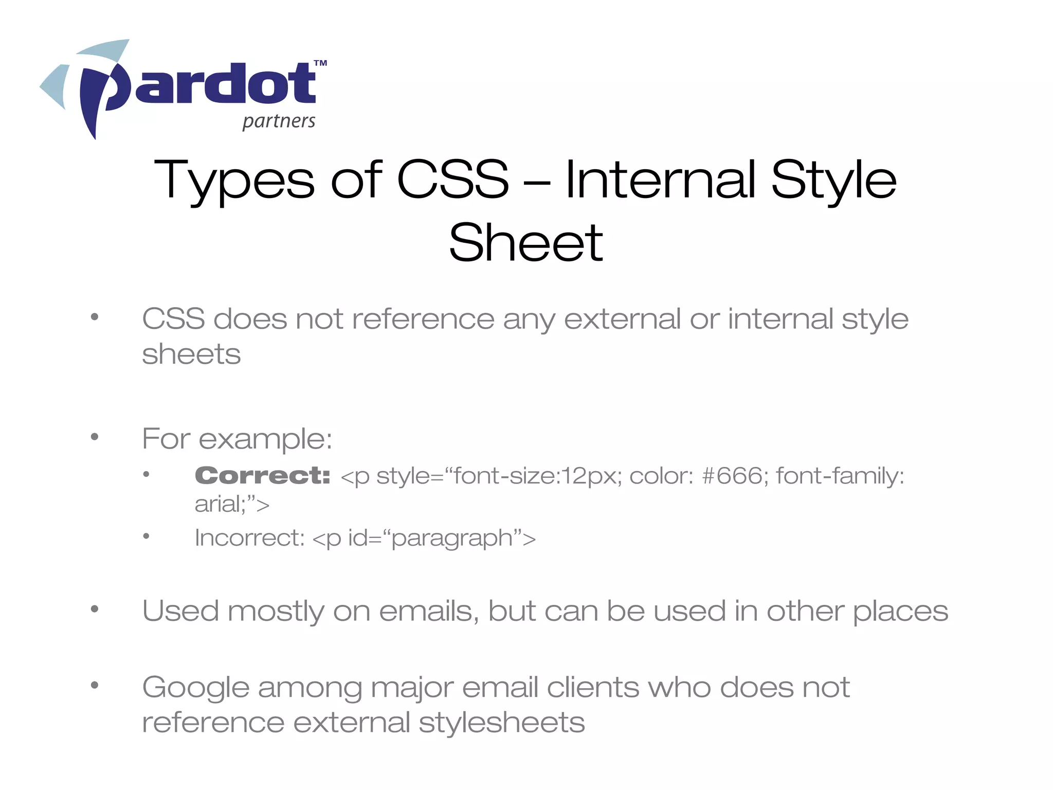 Types of CSS – Internal Style
                  Sheet
•   CSS does not reference any external or internal style
    sheets

•   For example:
    •    Correct: <p style=“font-size:12px; color: #666; font-family:
         arial;”>
    •    Incorrect: <p id=“paragraph”>


•   Used mostly on emails, but can be used in other places

•   Google among major email clients who does not
    reference external stylesheets
 