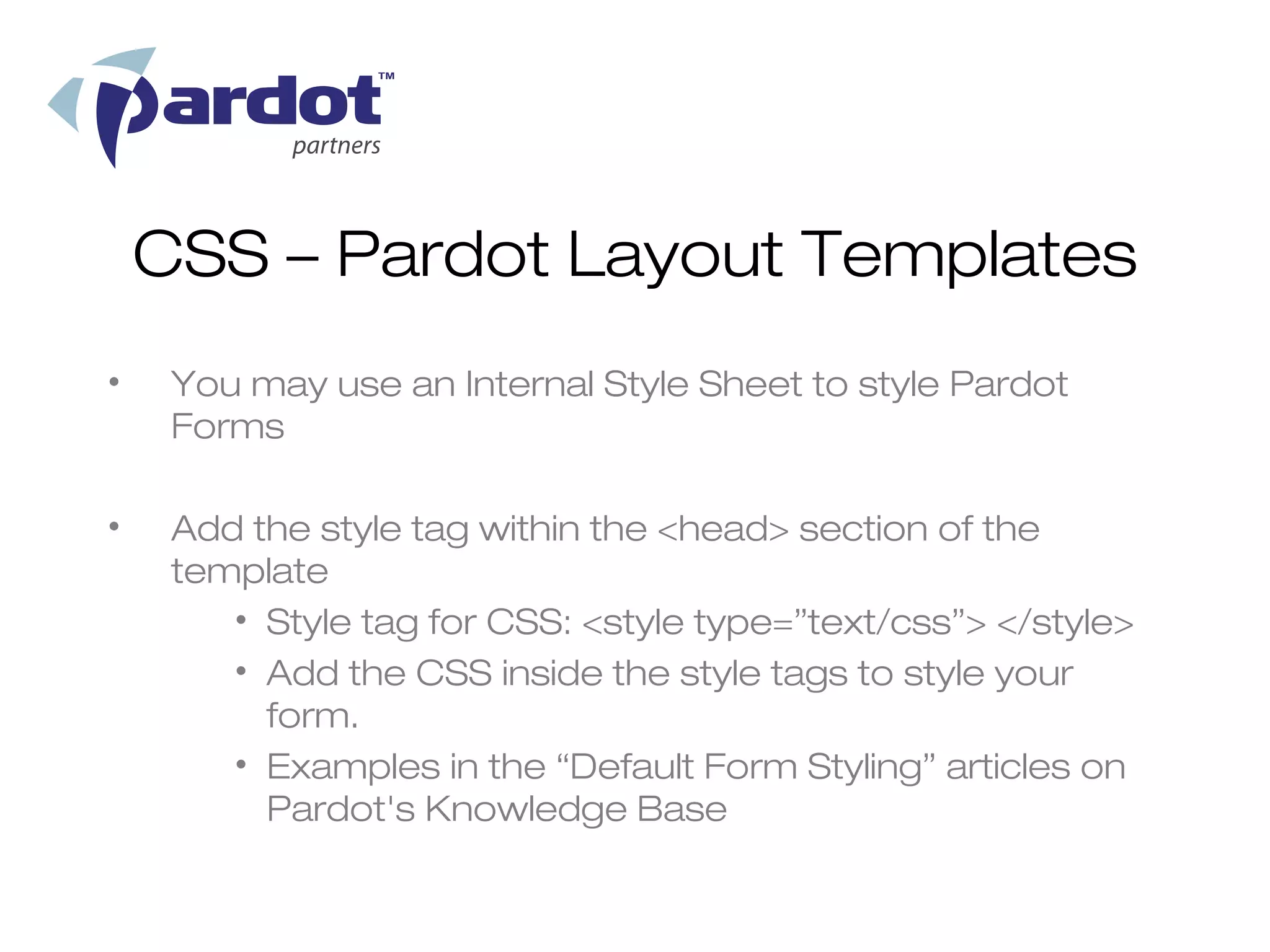 CSS – Pardot Layout Templates
•    You may use an Internal Style Sheet to style Pardot
     Forms

•    Add the style tag within the <head> section of the
     template
        • Style tag for CSS: <style type=”text/css”> </style>
        • Add the CSS inside the style tags to style your
          form.
        • Examples in the “Default Form Styling” articles on
          Pardot's Knowledge Base
 