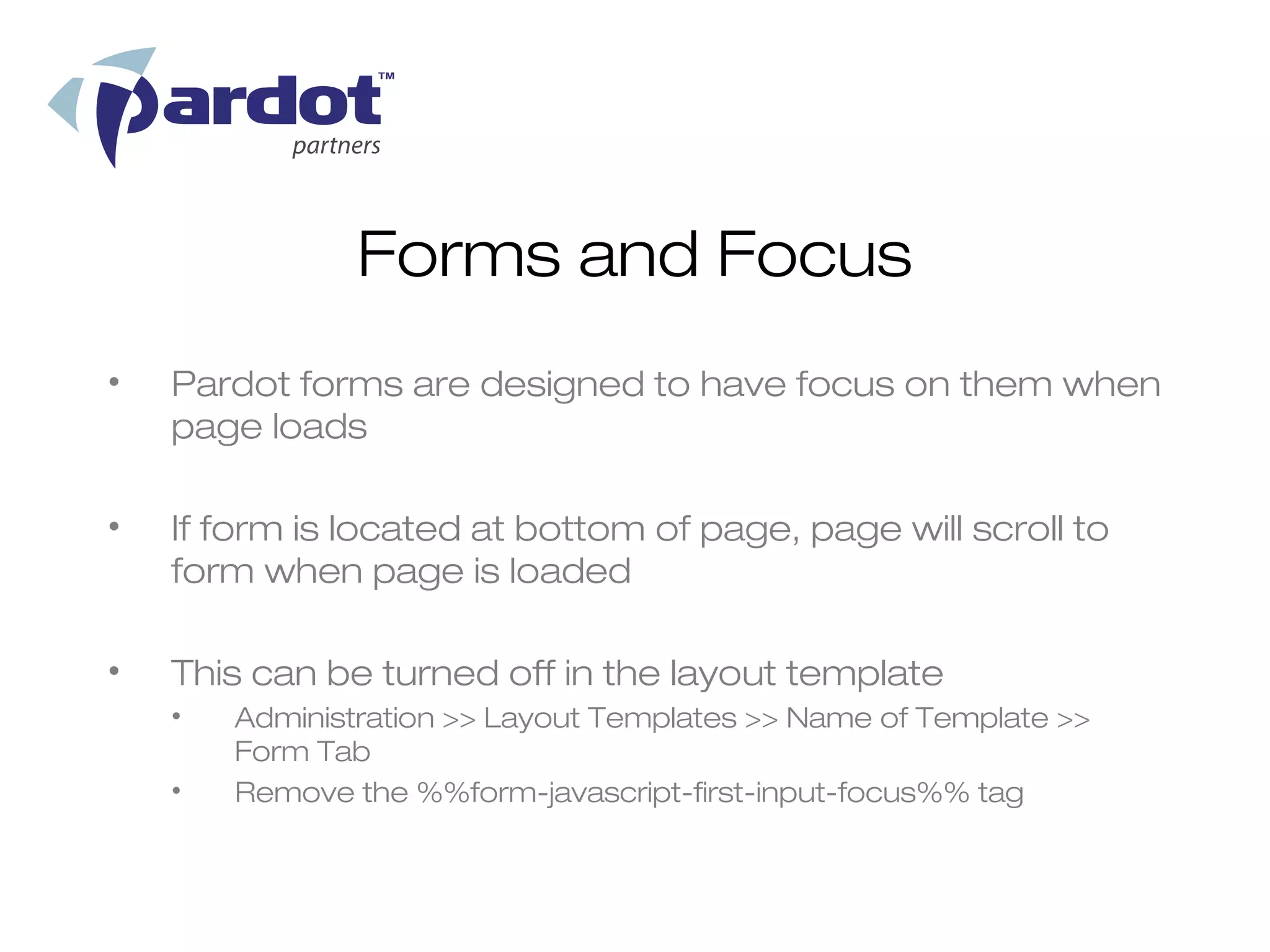 Forms and Focus
•   Pardot forms are designed to have focus on them when
    page loads

•   If form is located at bottom of page, page will scroll to
    form when page is loaded

•   This can be turned off in the layout template
    •   Administration >> Layout Templates >> Name of Template >>
        Form Tab
    •   Remove the %%form-javascript-first-input-focus%% tag
 