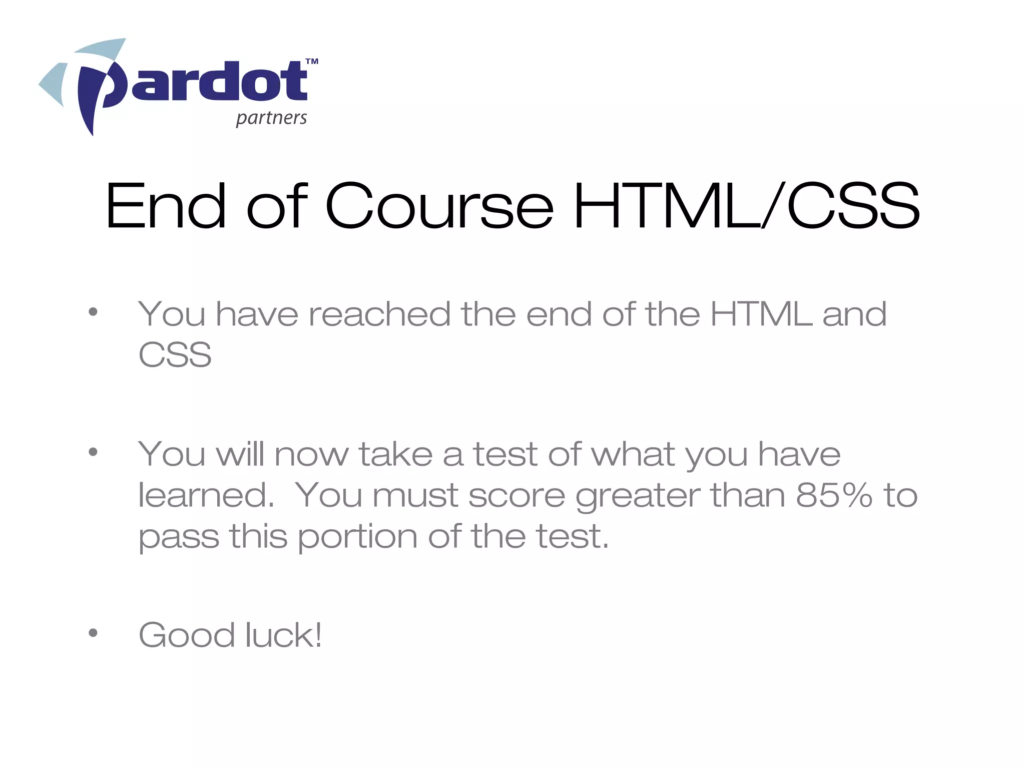 End of Course HTML/CSS
•   You have reached the end of the HTML and
    CSS

•   You will now take a test of what you have
    learned. You must score greater than 85% to
    pass this portion of the test.

•   Good luck!
 