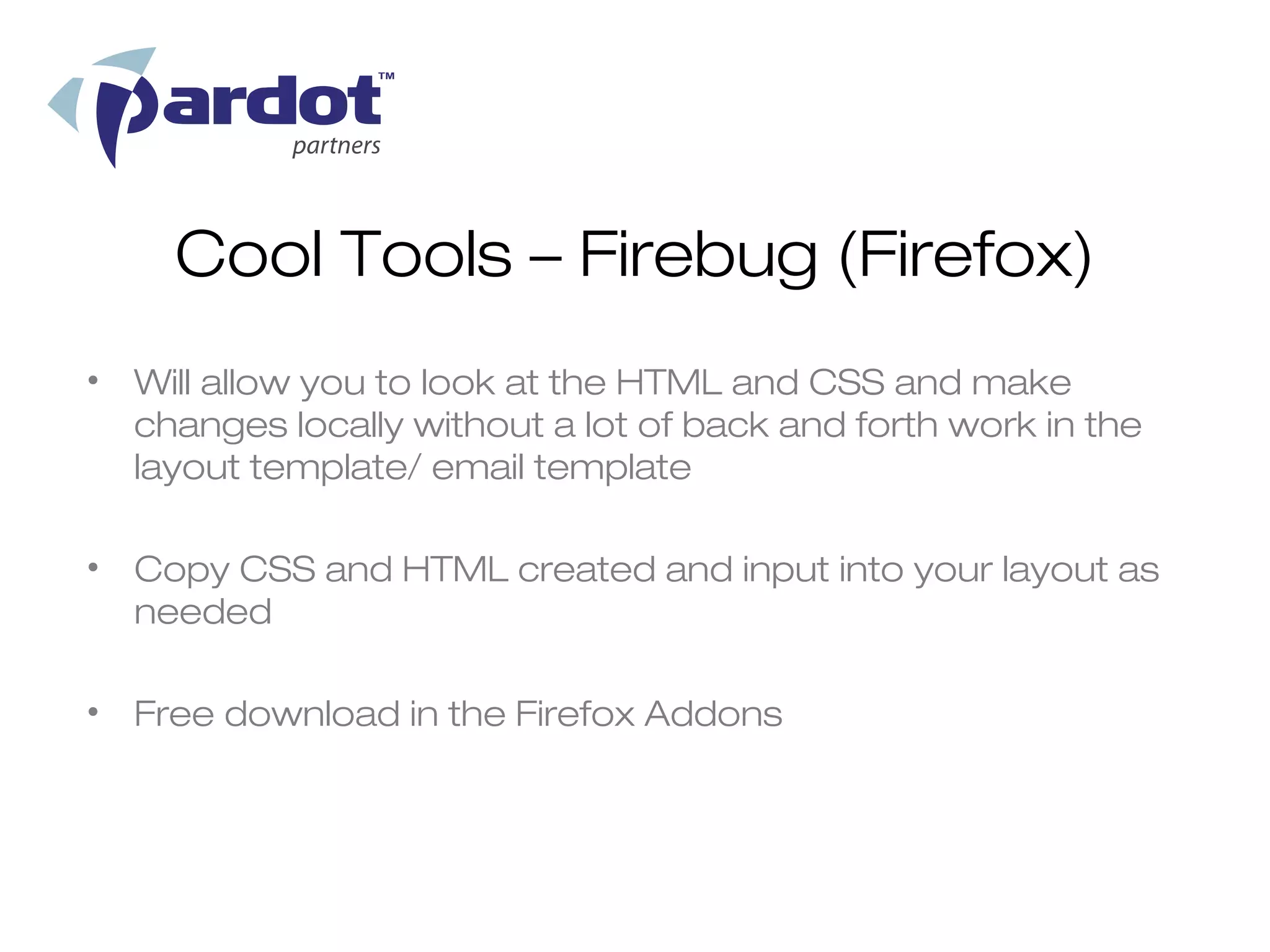 Cool Tools – Firebug (Firefox)
• Will allow you to look at the HTML and CSS and make
  changes locally without a lot of back and forth work in the
  layout template/ email template

• Copy CSS and HTML created and input into your layout as
  needed

• Free download in the Firefox Addons
 