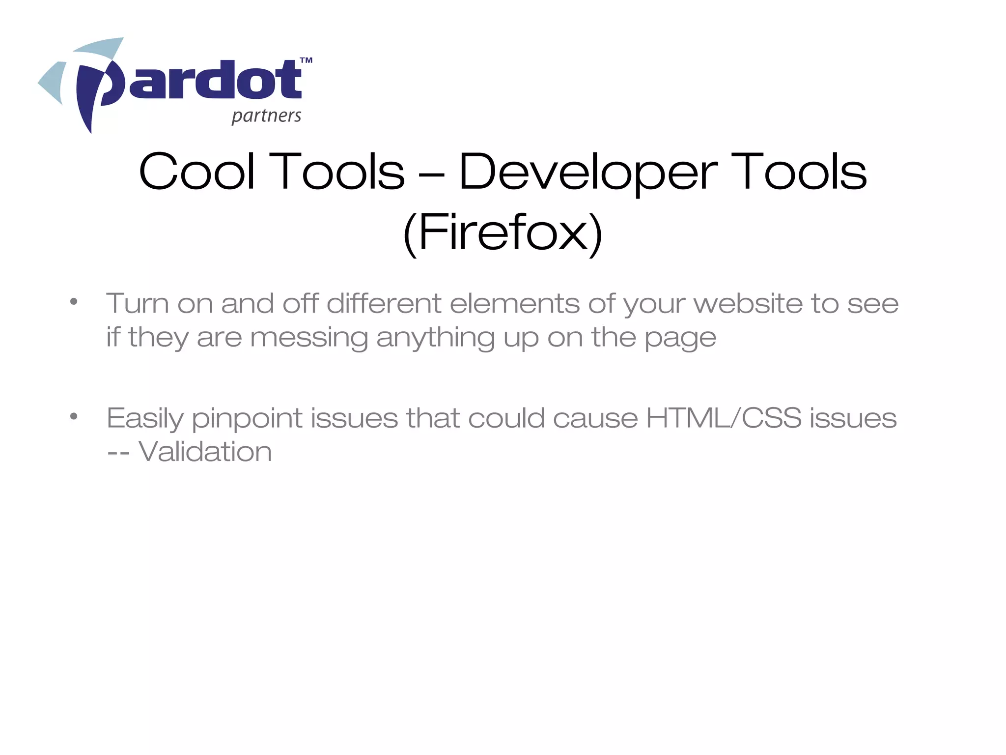 Cool Tools – Developer Tools
              (Firefox)
• Turn on and off different elements of your website to see
  if they are messing anything up on the page

• Easily pinpoint issues that could cause HTML/CSS issues
  -- Validation
 