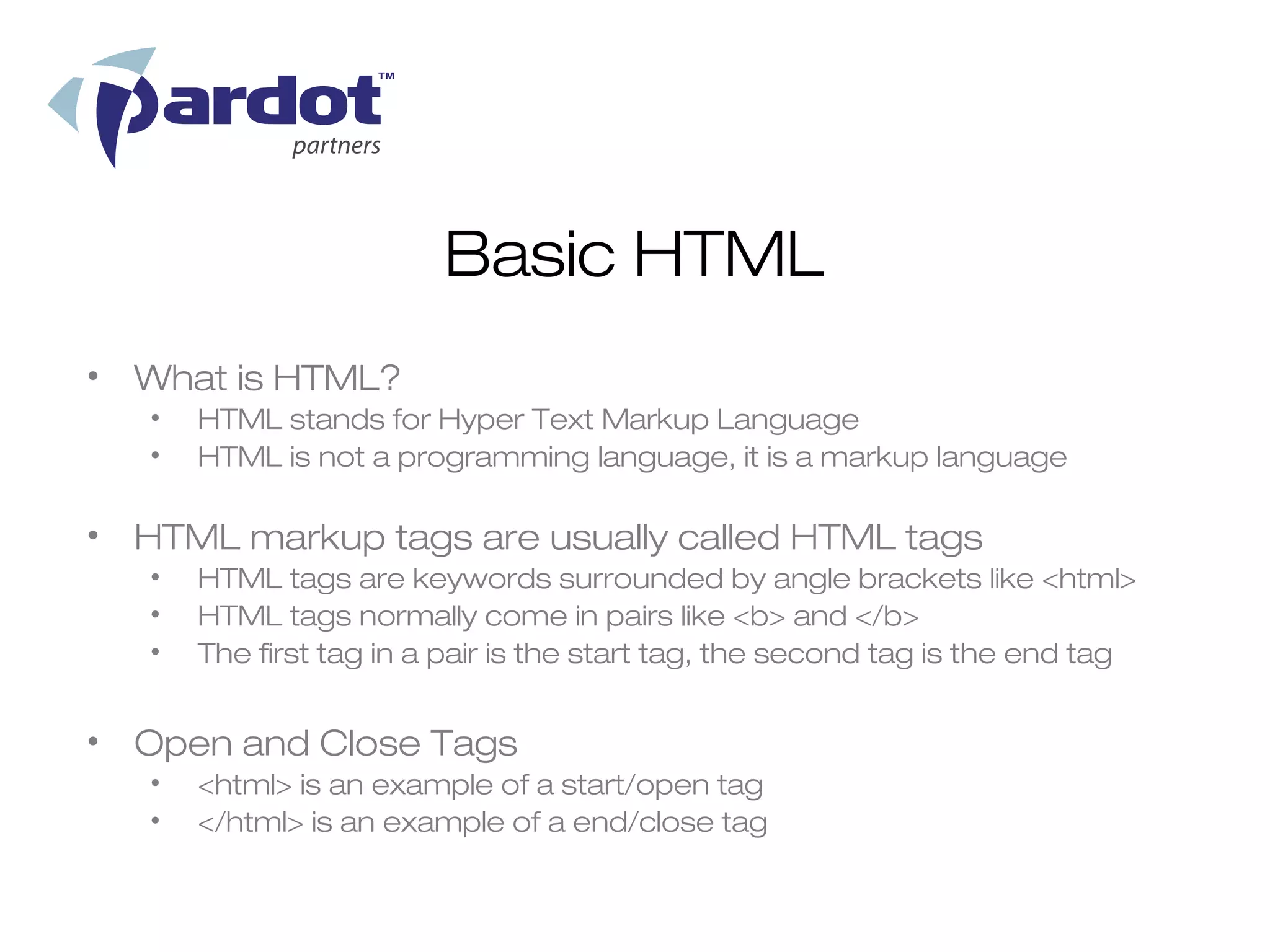 Basic HTML
• What is HTML?
   •   HTML stands for Hyper Text Markup Language
   •   HTML is not a programming language, it is a markup language

• HTML markup tags are usually called HTML tags
   •   HTML tags are keywords surrounded by angle brackets like <html>
   •   HTML tags normally come in pairs like <b> and </b>
   •   The first tag in a pair is the start tag, the second tag is the end tag


• Open and Close Tags
   •   <html> is an example of a start/open tag
   •   </html> is an example of a end/close tag
 