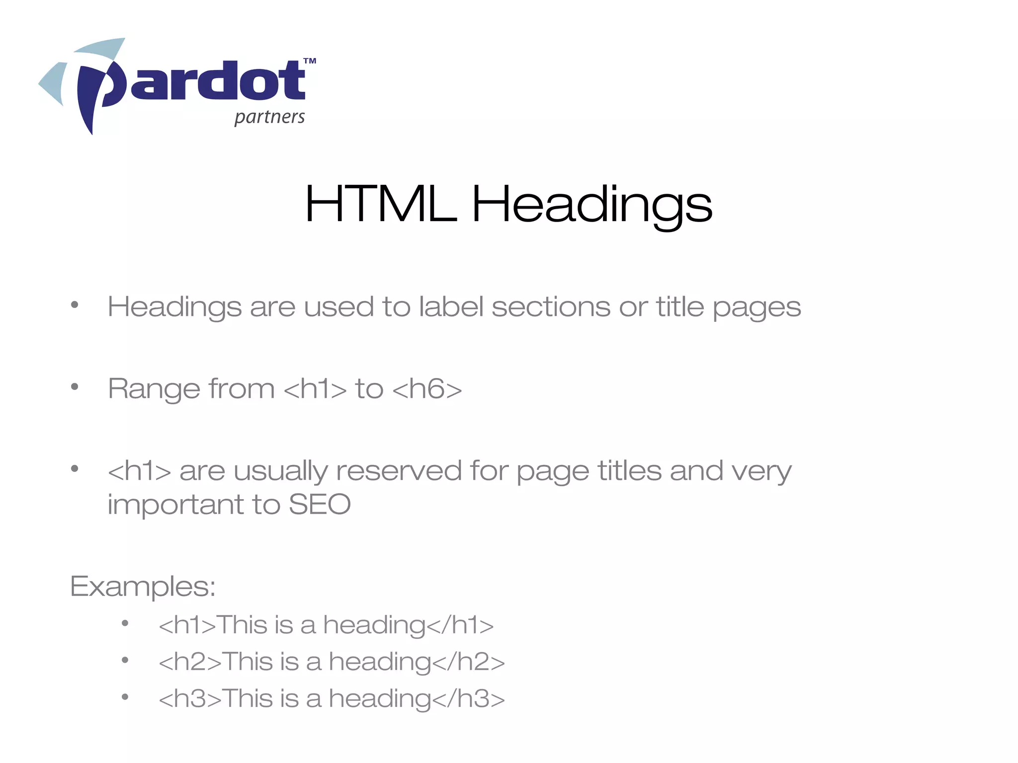 HTML Headings
• Headings are used to label sections or title pages

• Range from <h1> to <h6>

• <h1> are usually reserved for page titles and very
  important to SEO

Examples:
   •   <h1>This is a heading</h1>
   •   <h2>This is a heading</h2>
   •   <h3>This is a heading</h3>
 