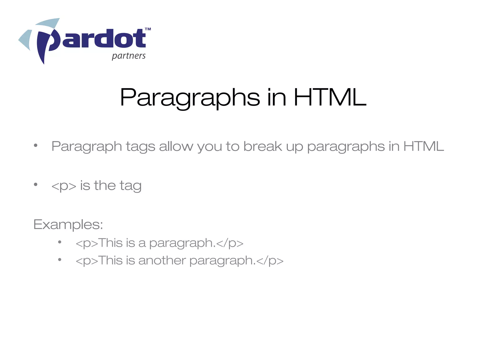 Paragraphs in HTML
• Paragraph tags allow you to break up paragraphs in HTML

• <p> is the tag

Examples:
   •   <p>This is a paragraph.</p>
   •   <p>This is another paragraph.</p>
 