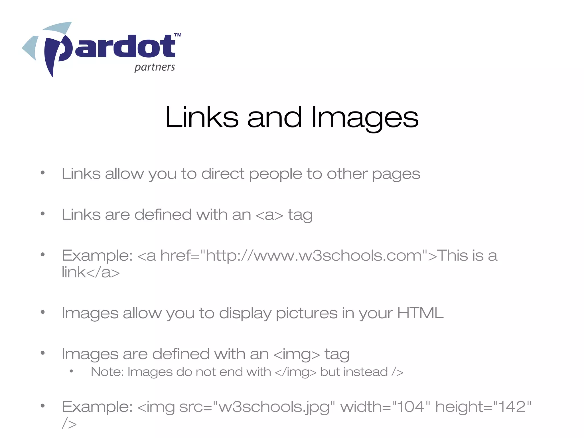 Links and Images
•   Links allow you to direct people to other pages

•   Links are defined with an <a> tag

•   Example: <a href="http://www.w3schools.com">This is a
    link</a>

•   Images allow you to display pictures in your HTML

•   Images are defined with an <img> tag
    •   Note: Images do not end with </img> but instead />

•   Example: <img src="w3schools.jpg" width="104" height="142"
    />
 