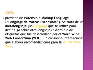  proviene de eXtensible Markup Language
 (“Lenguaje de Marcas Extensible”). Se trata de un
 metalenguaje (un lenguaje que se utiliza para
 decir algo sobre otro lenguaje) extensible de
 etiquetas que fue desarrollado por el Word Wide
 Web Consortium (W3C), un consorcio internacional
 que elabora recomendaciones para la World Wide
 Web.
 
