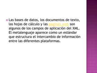  Lasbases de datos, los documentos de texto,
 las hojas de cálculo y las páginas web son
 algunos de los campos de aplicación del XML.
 El metalenguaje aparece como un estándar
 que estructura el intercambio de información
 entre las diferentes plataformas.
 