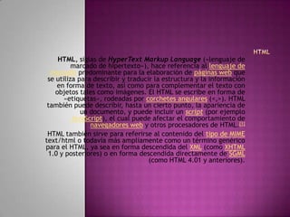 HTML, siglas de HyperText Markup Language («lenguaje de
          marcado de hipertexto»), hace referencia al lenguaje de
  marcado predominante para la elaboración de páginas web que
 se utiliza para describir y traducir la estructura y la información
    en forma de texto, así como para complementar el texto con
    objetos tales como imágenes. El HTML se escribe en forma de
       «etiquetas», rodeadas por corchetes angulares (<,>). HTML
 también puede describir, hasta un cierto punto, la apariencia de
             un documento, y puede incluir un script (por ejemplo
          JavaScript), el cual puede afectar el comportamiento de
                navegadores web y otros procesadores de HTML.[1]
 HTML también sirve para referirse al contenido del tipo de MIME
text/html o todavía más ampliamente como un término genérico
para el HTML, ya sea en forma descendida del XML (como XHTML
 1.0 y posteriores) o en forma descendida directamente de SGML
                                    (como HTML 4.01 y anteriores).
 