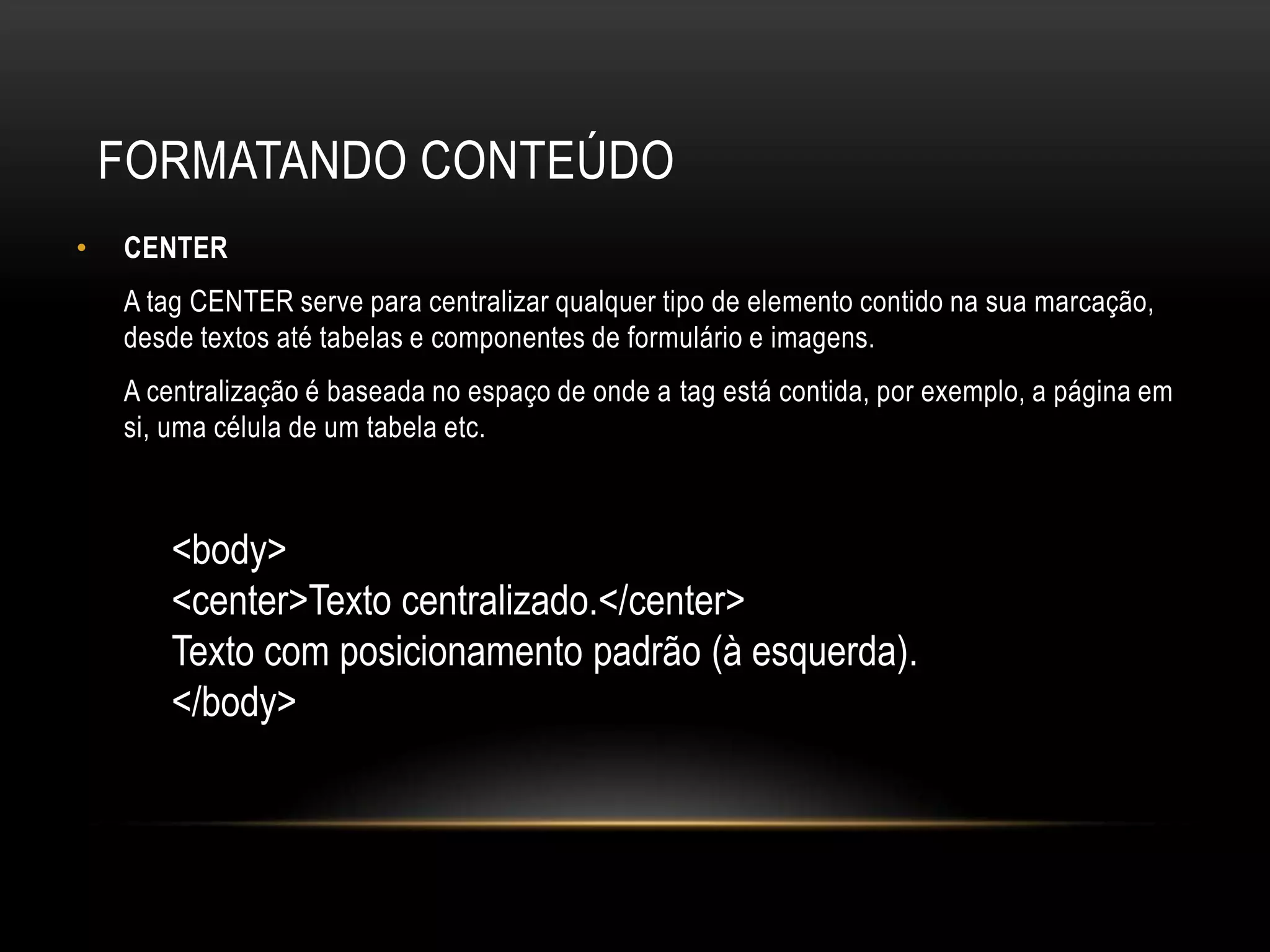 FORMATANDO CONTEÚDO
•   CENTER
    A tag CENTER serve para centralizar qualquer tipo de elemento contido na sua marcação,
    desde textos até tabelas e componentes de formulário e imagens.
    A centralização é baseada no espaço de onde a tag está contida, por exemplo, a página em
    si, uma célula de um tabela etc.



       <body>
       <center>Texto centralizado.</center>
       Texto com posicionamento padrão (à esquerda).
       </body>
 