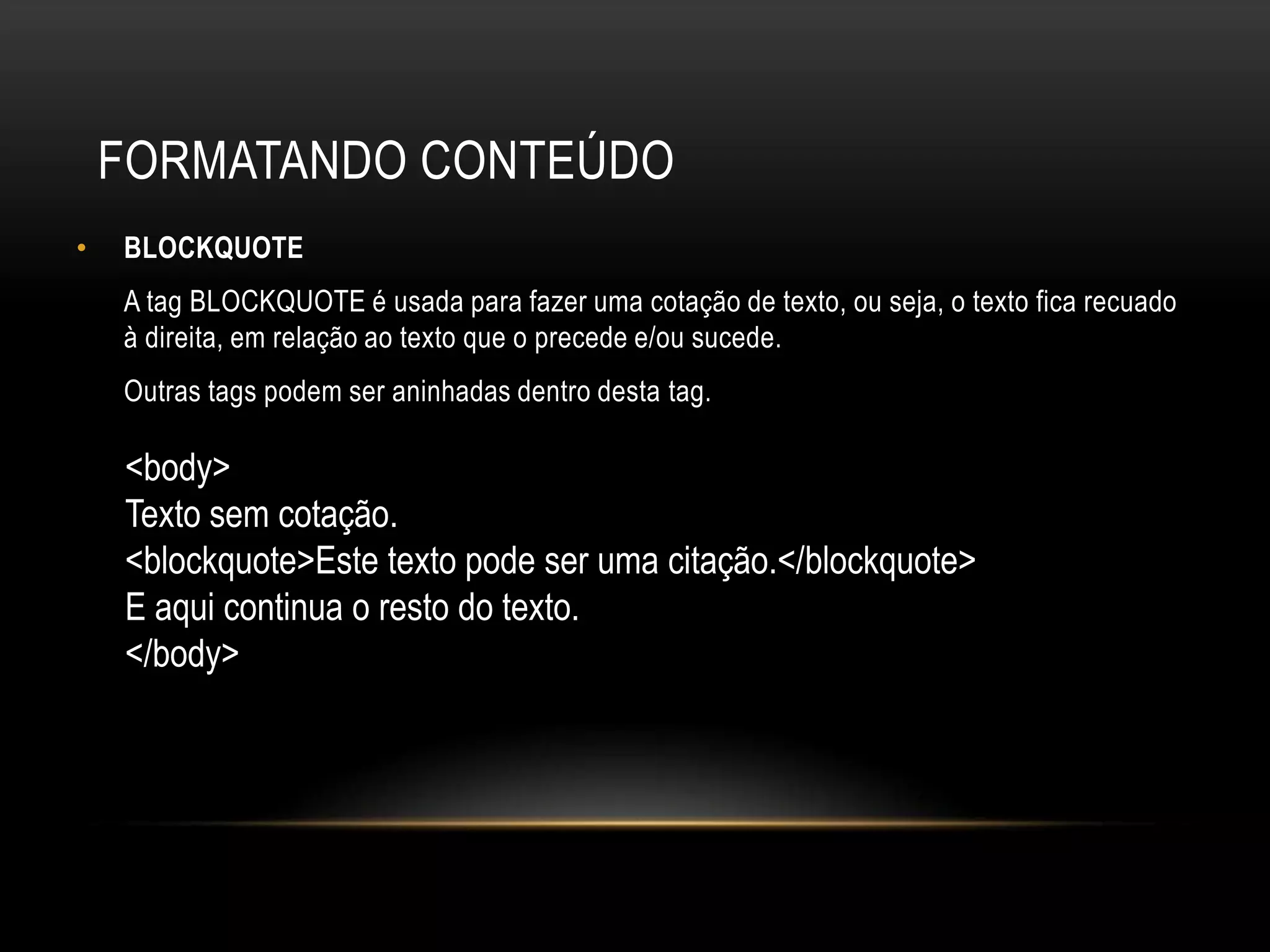 FORMATANDO CONTEÚDO
•   BLOCKQUOTE
    A tag BLOCKQUOTE é usada para fazer uma cotação de texto, ou seja, o texto fica recuado
    à direita, em relação ao texto que o precede e/ou sucede.
    Outras tags podem ser aninhadas dentro desta tag.

    <body>
    Texto sem cotação.
    <blockquote>Este texto pode ser uma citação.</blockquote>
    E aqui continua o resto do texto.
    </body>
 
