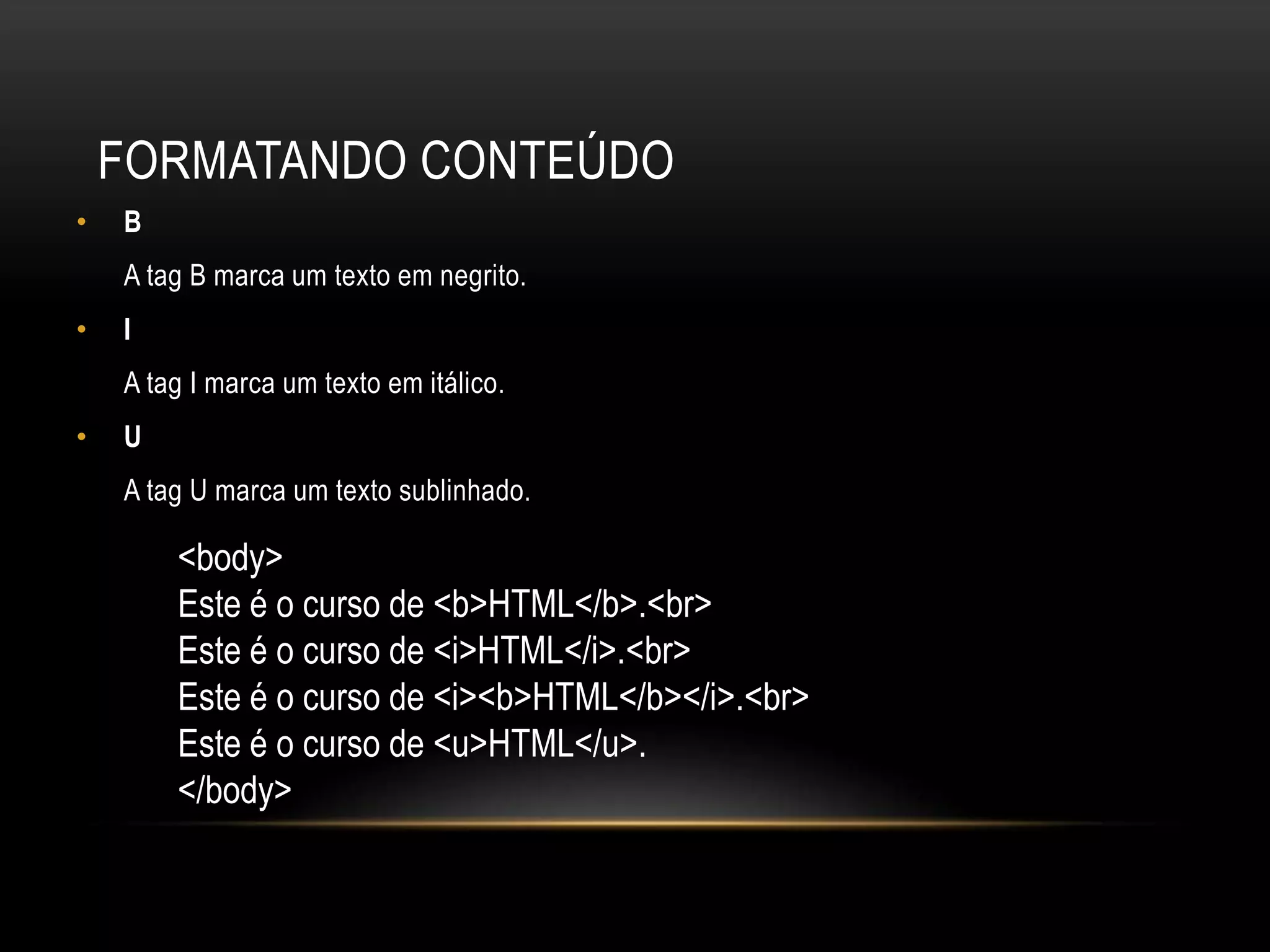 FORMATANDO CONTEÚDO
•   B
    A tag B marca um texto em negrito.
•   I
    A tag I marca um texto em itálico.
•   U
    A tag U marca um texto sublinhado.

        <body>
        Este é o curso de <b>HTML</b>.<br>
        Este é o curso de <i>HTML</i>.<br>
        Este é o curso de <i><b>HTML</b></i>.<br>
        Este é o curso de <u>HTML</u>.
        </body>
 