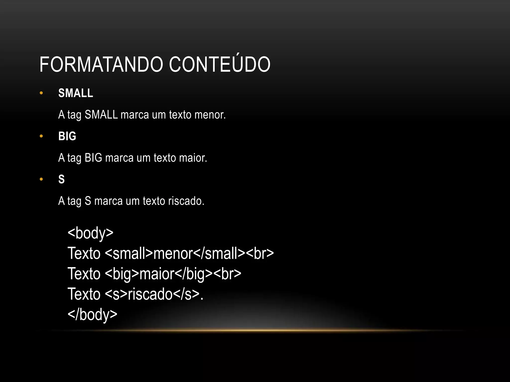 FORMATANDO CONTEÚDO
•   SMALL
    A tag SMALL marca um texto menor.
•   BIG
    A tag BIG marca um texto maior.
•   S
    A tag S marca um texto riscado.

        <body>
        Texto <small>menor</small><br>
        Texto <big>maior</big><br>
        Texto <s>riscado</s>.
        </body>
 