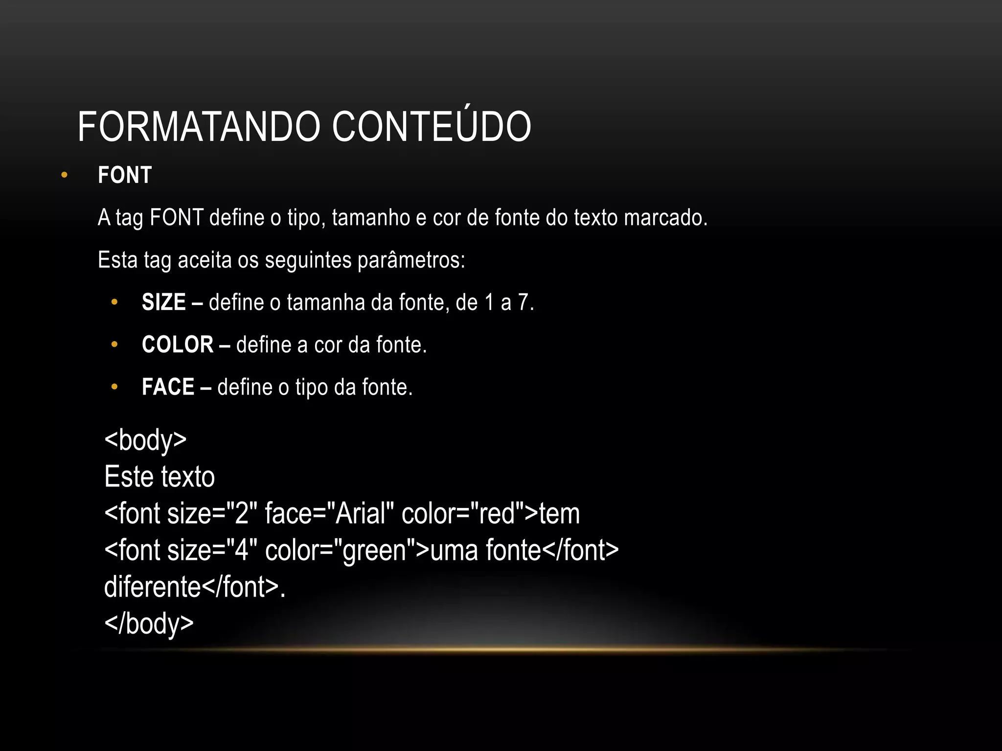 FORMATANDO CONTEÚDO
•   FONT
    A tag FONT define o tipo, tamanho e cor de fonte do texto marcado.
    Esta tag aceita os seguintes parâmetros:
     • SIZE – define o tamanha da fonte, de 1 a 7.
     • COLOR – define a cor da fonte.
     • FACE – define o tipo da fonte.

     <body>
     Este texto
     <font size="2" face="Arial" color="red">tem
     <font size="4" color="green">uma fonte</font>
     diferente</font>.
     </body>
 