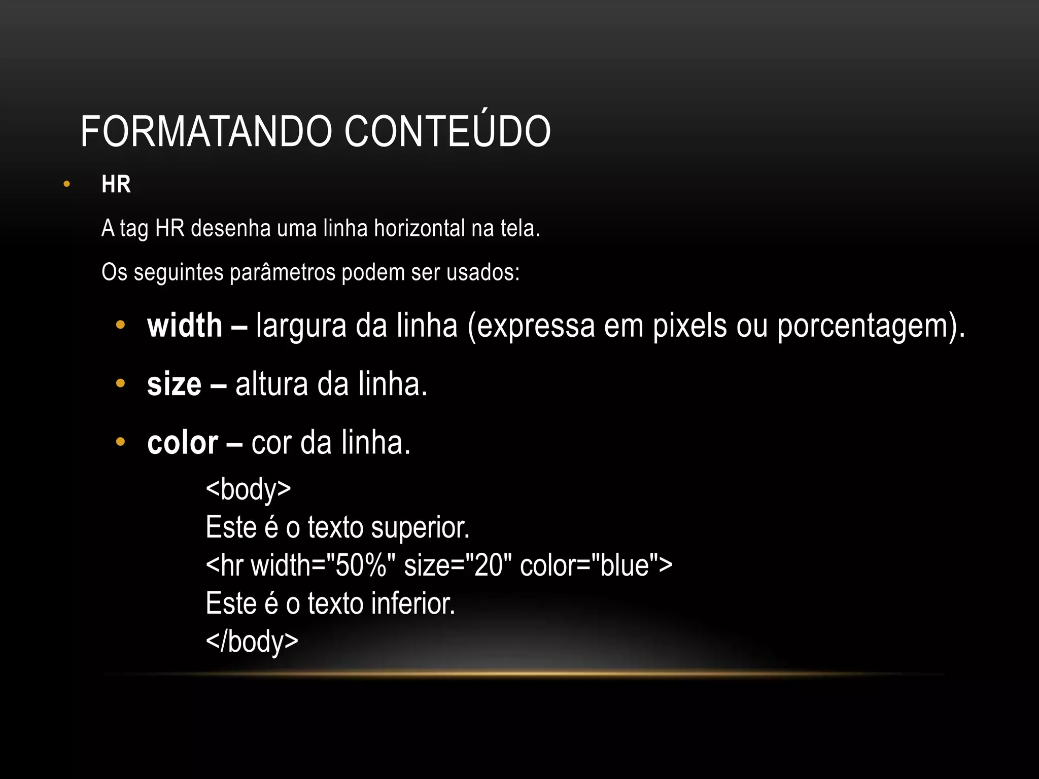 FORMATANDO CONTEÚDO
•   HR
    A tag HR desenha uma linha horizontal na tela.
    Os seguintes parâmetros podem ser usados:

     • width – largura da linha (expressa em pixels ou porcentagem).
     • size – altura da linha.
     • color – cor da linha.
              <body>
              Este é o texto superior.
              <hr width="50%" size="20" color="blue">
              Este é o texto inferior.
              </body>
 