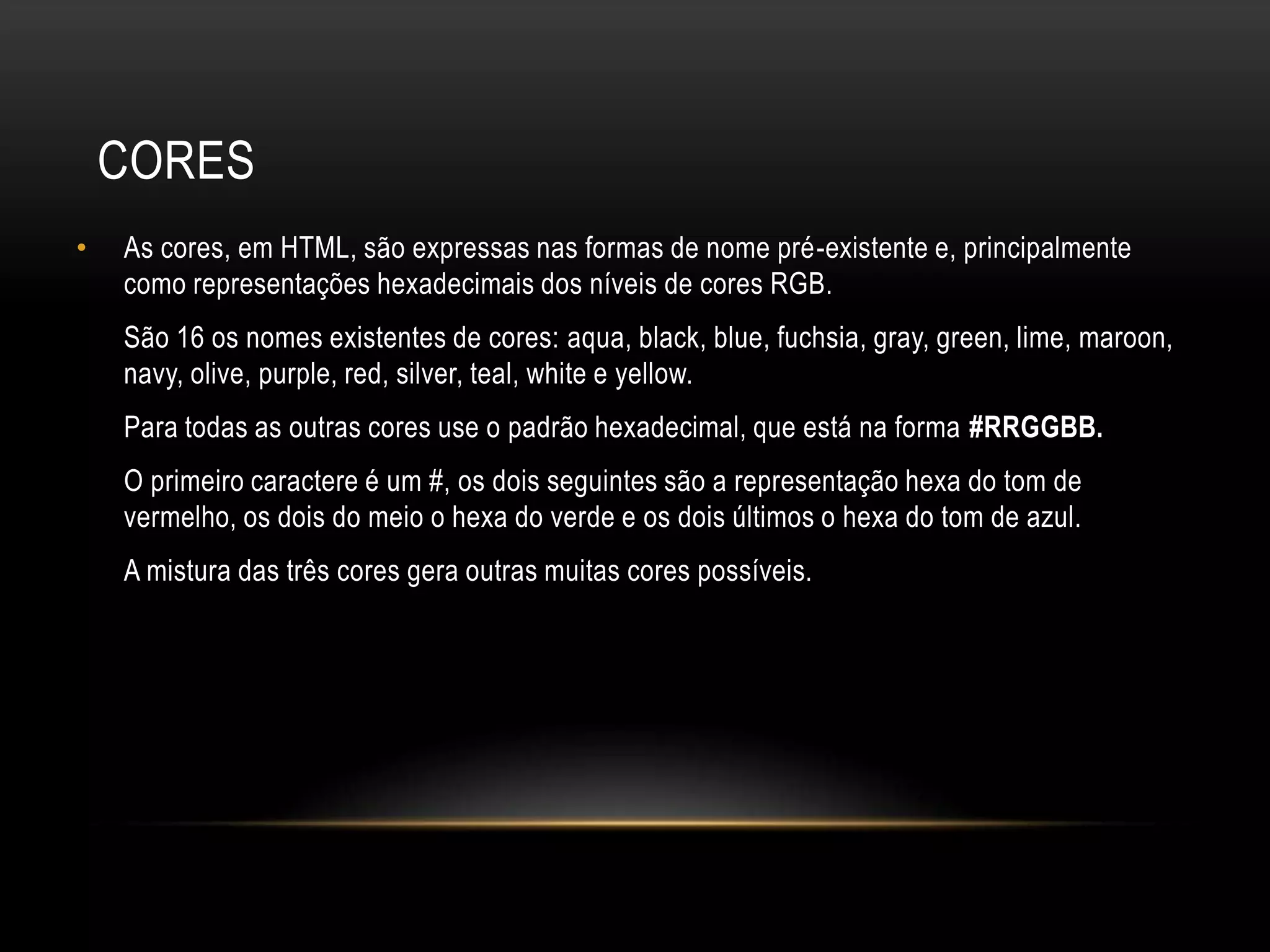 CORES
•   As cores, em HTML, são expressas nas formas de nome pré-existente e, principalmente
    como representações hexadecimais dos níveis de cores RGB.
    São 16 os nomes existentes de cores: aqua, black, blue, fuchsia, gray, green, lime, maroon,
    navy, olive, purple, red, silver, teal, white e yellow.
    Para todas as outras cores use o padrão hexadecimal, que está na forma #RRGGBB.
    O primeiro caractere é um #, os dois seguintes são a representação hexa do tom de
    vermelho, os dois do meio o hexa do verde e os dois últimos o hexa do tom de azul.
    A mistura das três cores gera outras muitas cores possíveis.
 