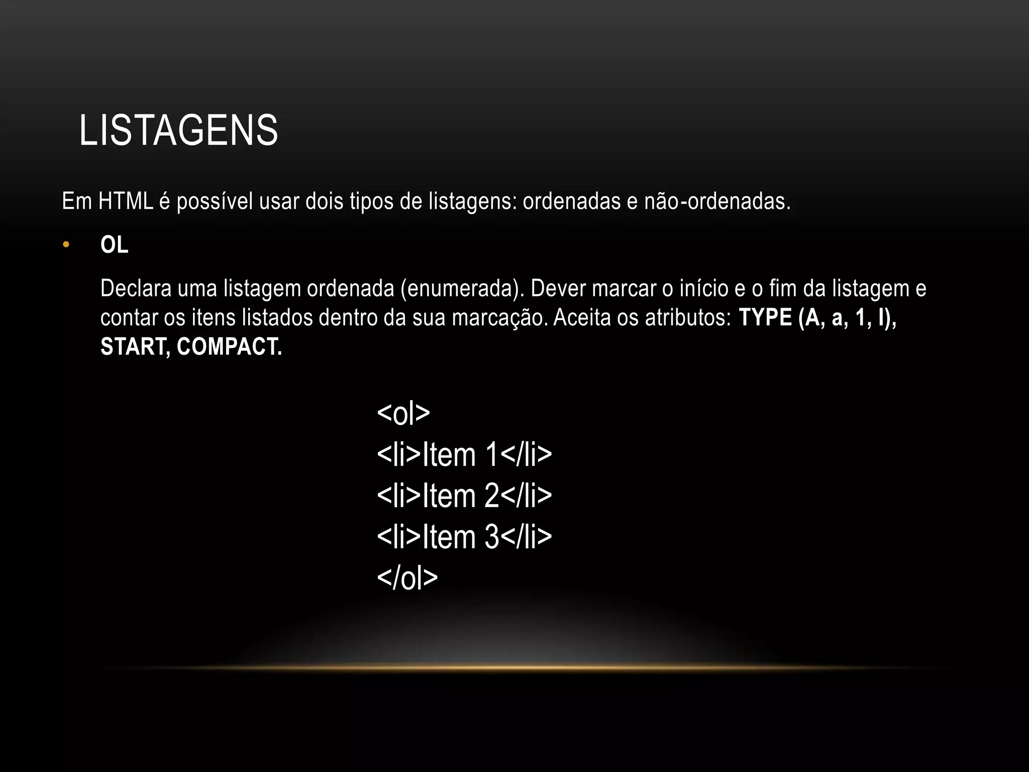 LISTAGENS
Em HTML é possível usar dois tipos de listagens: ordenadas e não-ordenadas.
•   OL
    Declara uma listagem ordenada (enumerada). Dever marcar o início e o fim da listagem e
    contar os itens listados dentro da sua marcação. Aceita os atributos: TYPE (A, a, 1, I),
    START, COMPACT.

                                 <ol>
                                 <li>Item 1</li>
                                 <li>Item 2</li>
                                 <li>Item 3</li>
                                 </ol>
 