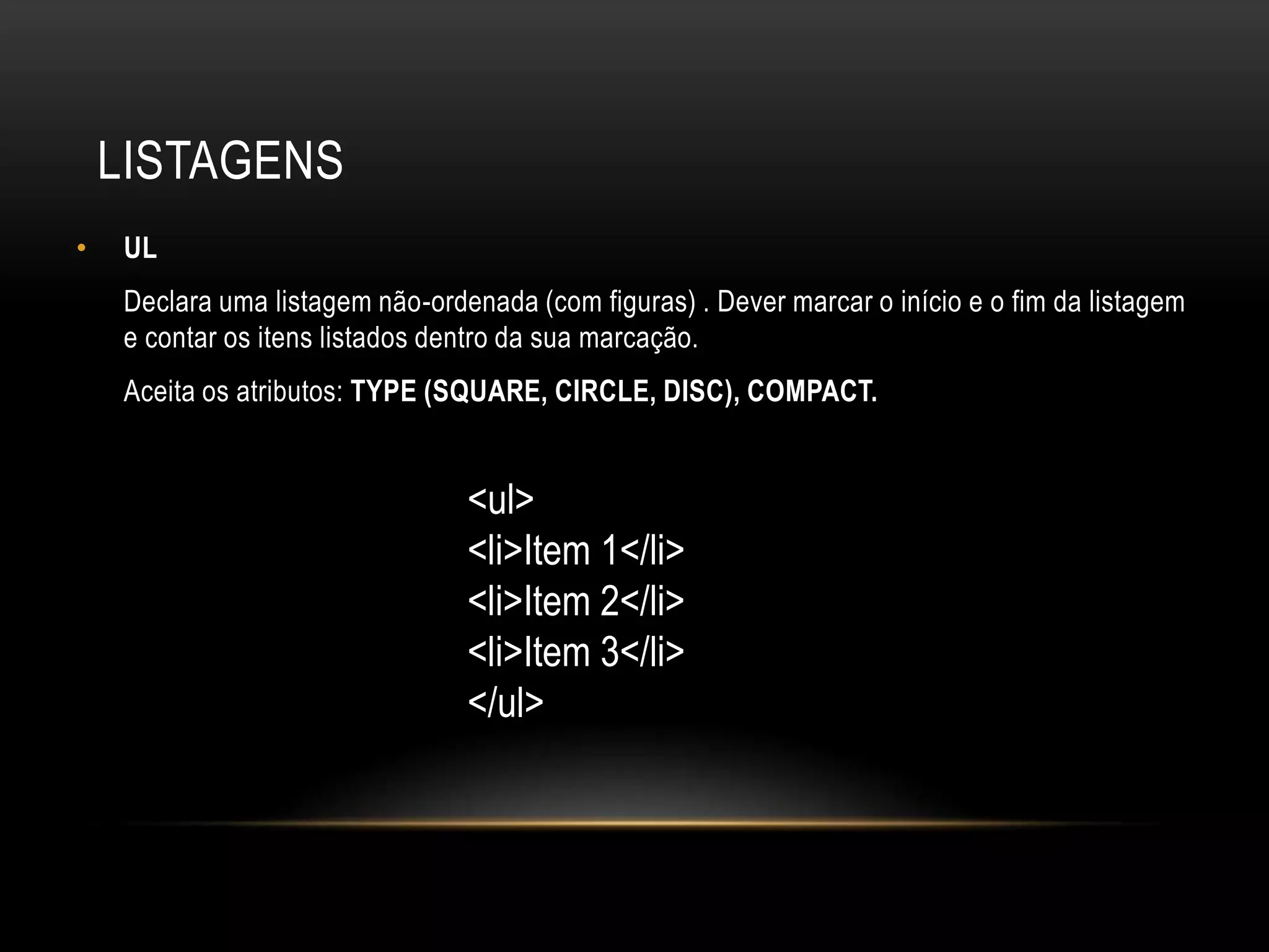 LISTAGENS
•   UL
    Declara uma listagem não-ordenada (com figuras) . Dever marcar o início e o fim da listagem
    e contar os itens listados dentro da sua marcação.
    Aceita os atributos: TYPE (SQUARE, CIRCLE, DISC), COMPACT.


                                 <ul>
                                 <li>Item 1</li>
                                 <li>Item 2</li>
                                 <li>Item 3</li>
                                 </ul>
 