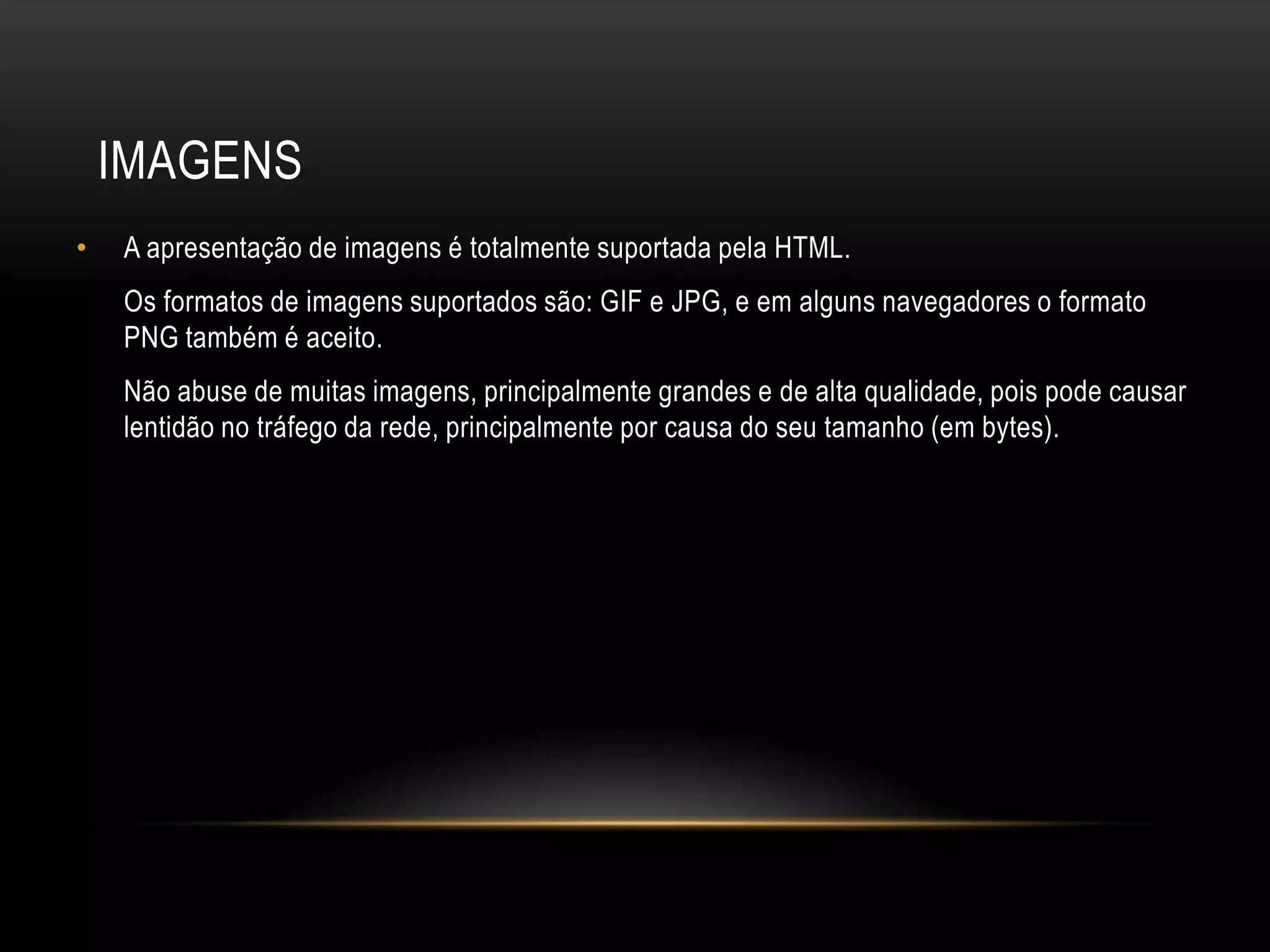 IMAGENS
•   A apresentação de imagens é totalmente suportada pela HTML.
    Os formatos de imagens suportados são: GIF e JPG, e em alguns navegadores o formato
    PNG também é aceito.
    Não abuse de muitas imagens, principalmente grandes e de alta qualidade, pois pode causar
    lentidão no tráfego da rede, principalmente por causa do seu tamanho (em bytes).
 