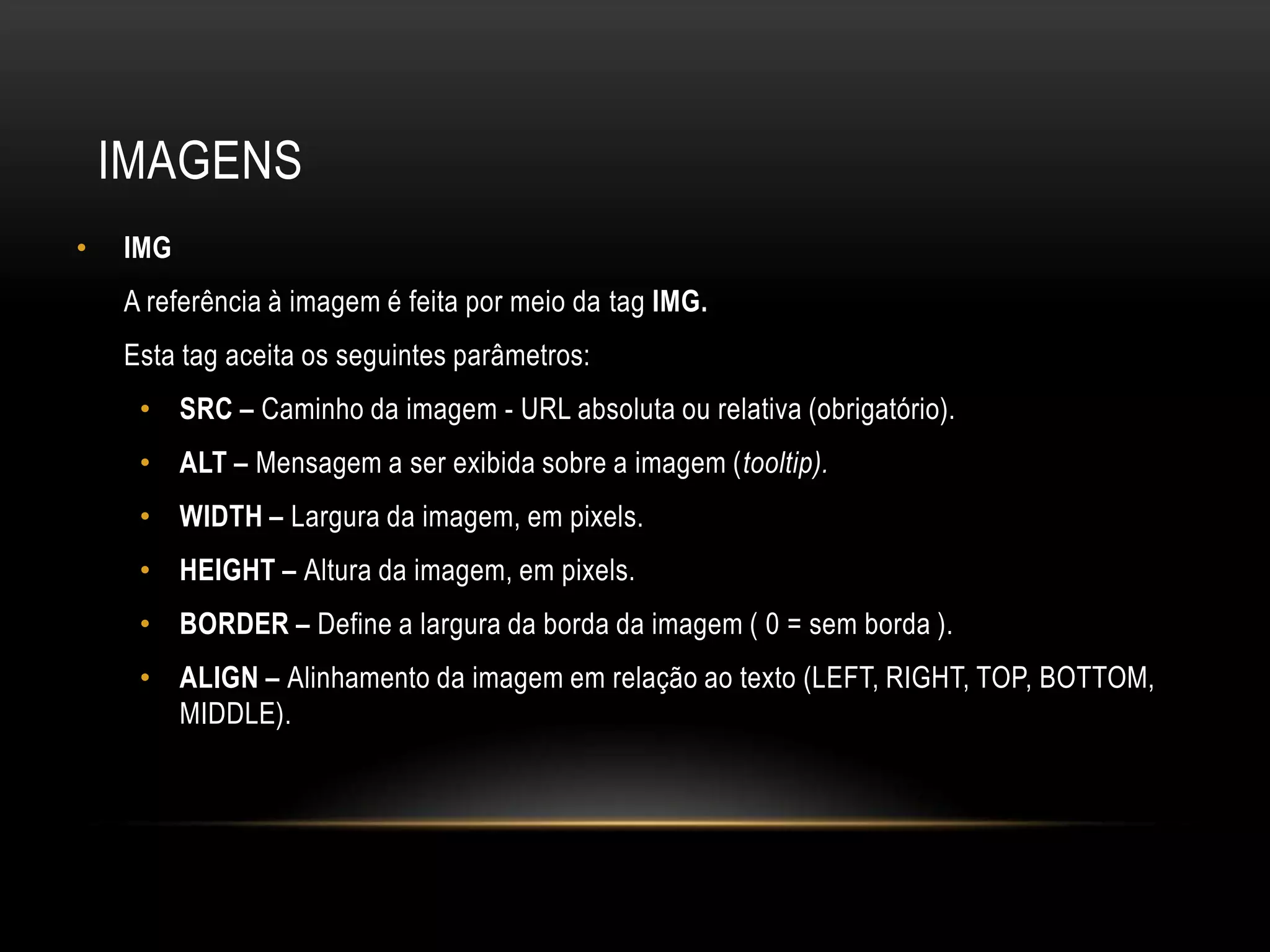 IMAGENS
•   IMG
    A referência à imagem é feita por meio da tag IMG.
    Esta tag aceita os seguintes parâmetros:
     • SRC – Caminho da imagem - URL absoluta ou relativa (obrigatório).
     • ALT – Mensagem a ser exibida sobre a imagem (tooltip).
     • WIDTH – Largura da imagem, em pixels.
     • HEIGHT – Altura da imagem, em pixels.
     • BORDER – Define a largura da borda da imagem ( 0 = sem borda ).
     • ALIGN – Alinhamento da imagem em relação ao texto (LEFT, RIGHT, TOP, BOTTOM,
       MIDDLE).
 