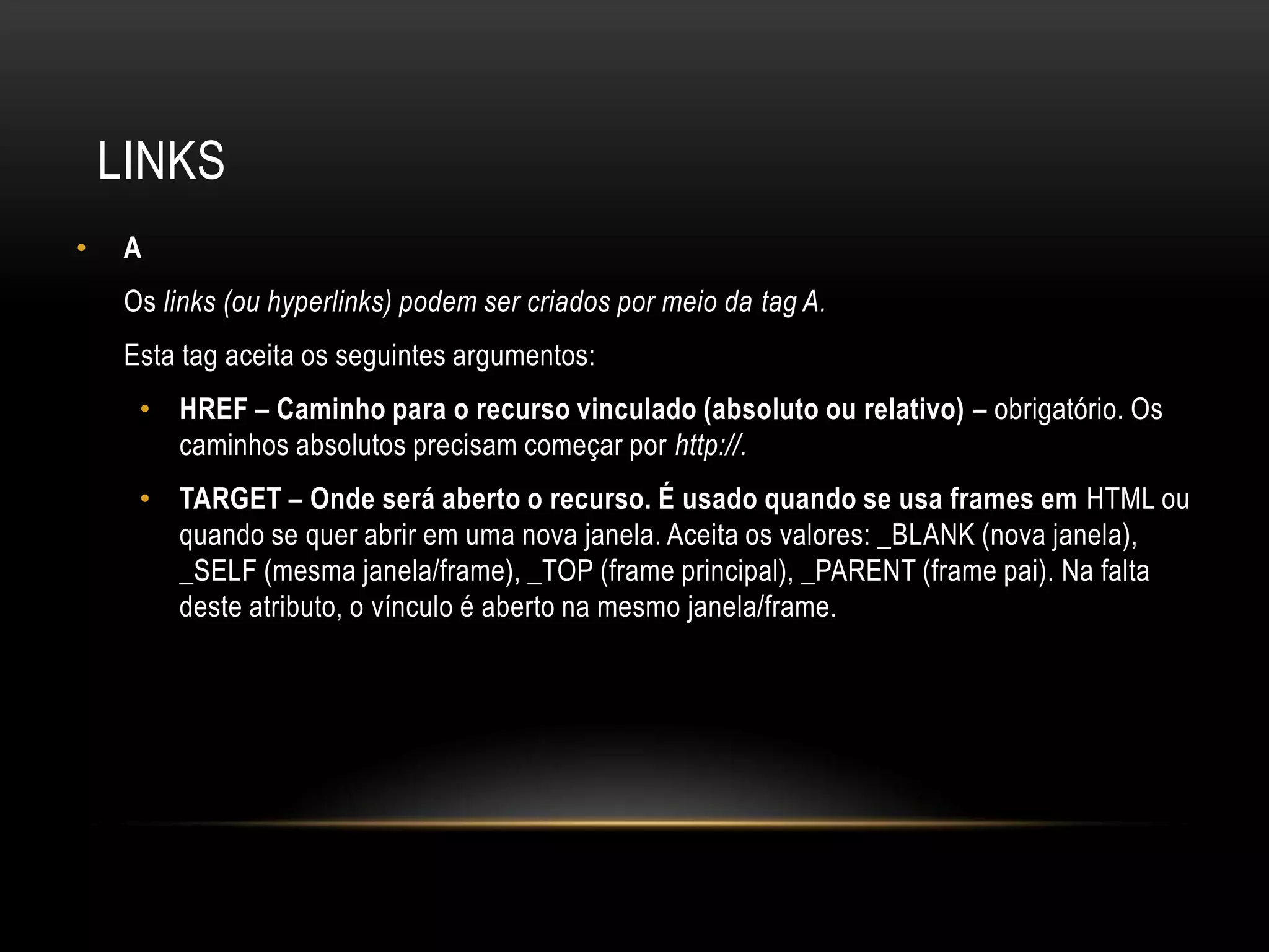 LINKS
•    A
     Os links (ou hyperlinks) podem ser criados por meio da tag A.
     Esta tag aceita os seguintes argumentos:
      • HREF – Caminho para o recurso vinculado (absoluto ou relativo) – obrigatório. Os
        caminhos absolutos precisam começar por http://.
      • TARGET – Onde será aberto o recurso. É usado quando se usa frames em HTML ou
        quando se quer abrir em uma nova janela. Aceita os valores: _BLANK (nova janela),
        _SELF (mesma janela/frame), _TOP (frame principal), _PARENT (frame pai). Na falta
        deste atributo, o vínculo é aberto na mesmo janela/frame.
 