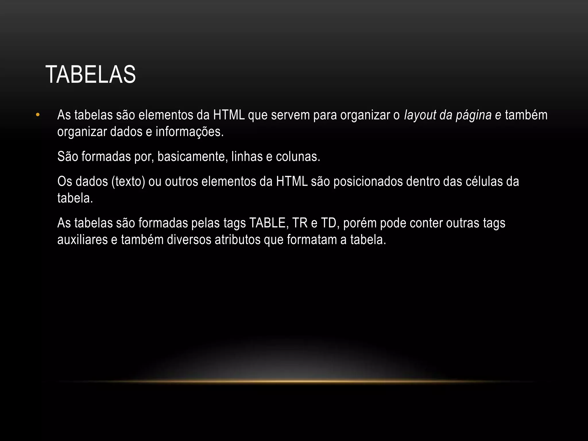TABELAS
•   As tabelas são elementos da HTML que servem para organizar o layout da página e também
    organizar dados e informações.
    São formadas por, basicamente, linhas e colunas.
    Os dados (texto) ou outros elementos da HTML são posicionados dentro das células da
    tabela.
    As tabelas são formadas pelas tags TABLE, TR e TD, porém pode conter outras tags
    auxiliares e também diversos atributos que formatam a tabela.
 