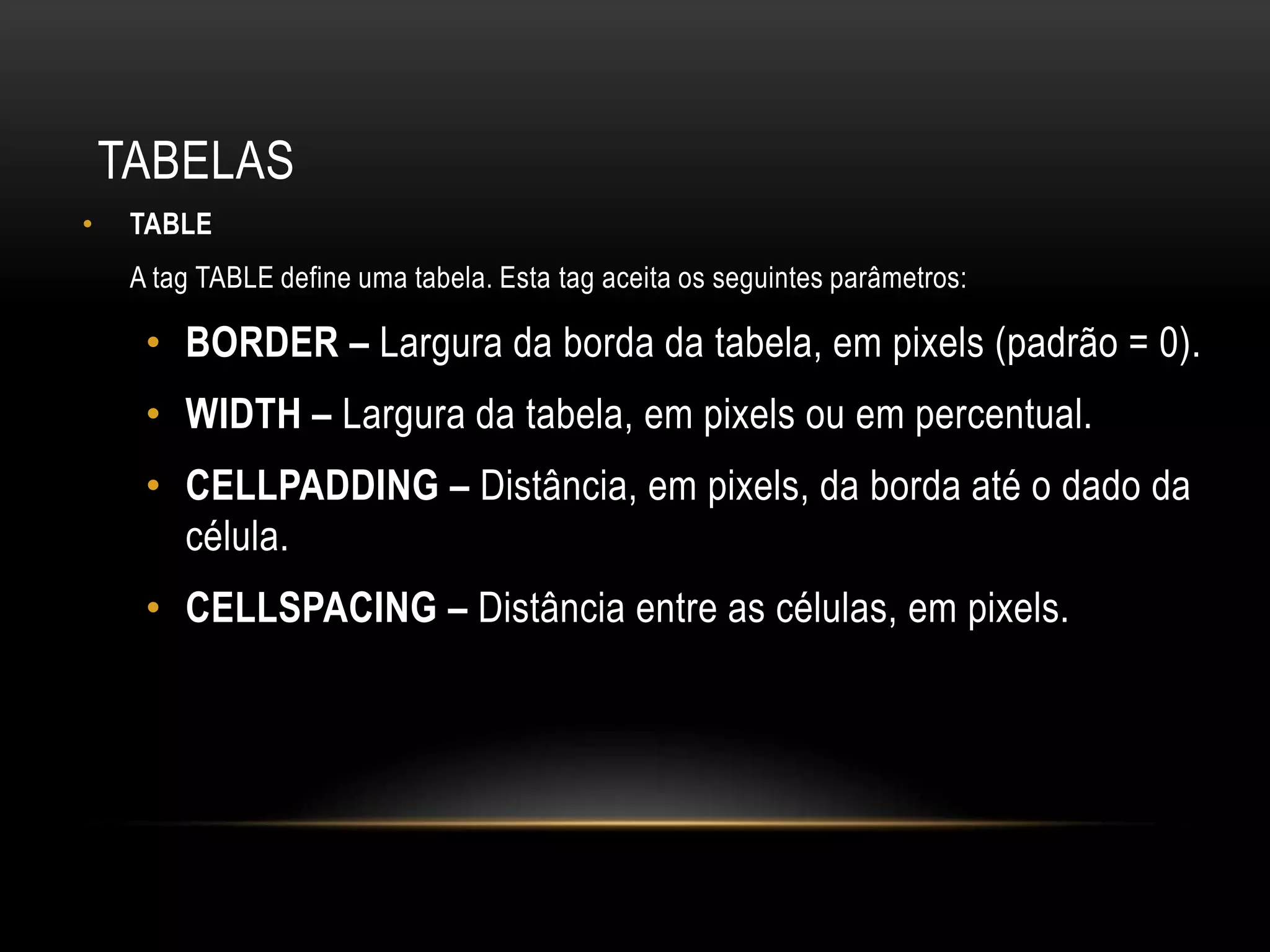 TABELAS
•    TABLE
     A tag TABLE define uma tabela. Esta tag aceita os seguintes parâmetros:

      • BORDER – Largura da borda da tabela, em pixels (padrão = 0).
      • WIDTH – Largura da tabela, em pixels ou em percentual.
      • CELLPADDING – Distância, em pixels, da borda até o dado da
        célula.
      • CELLSPACING – Distância entre as células, em pixels.
 