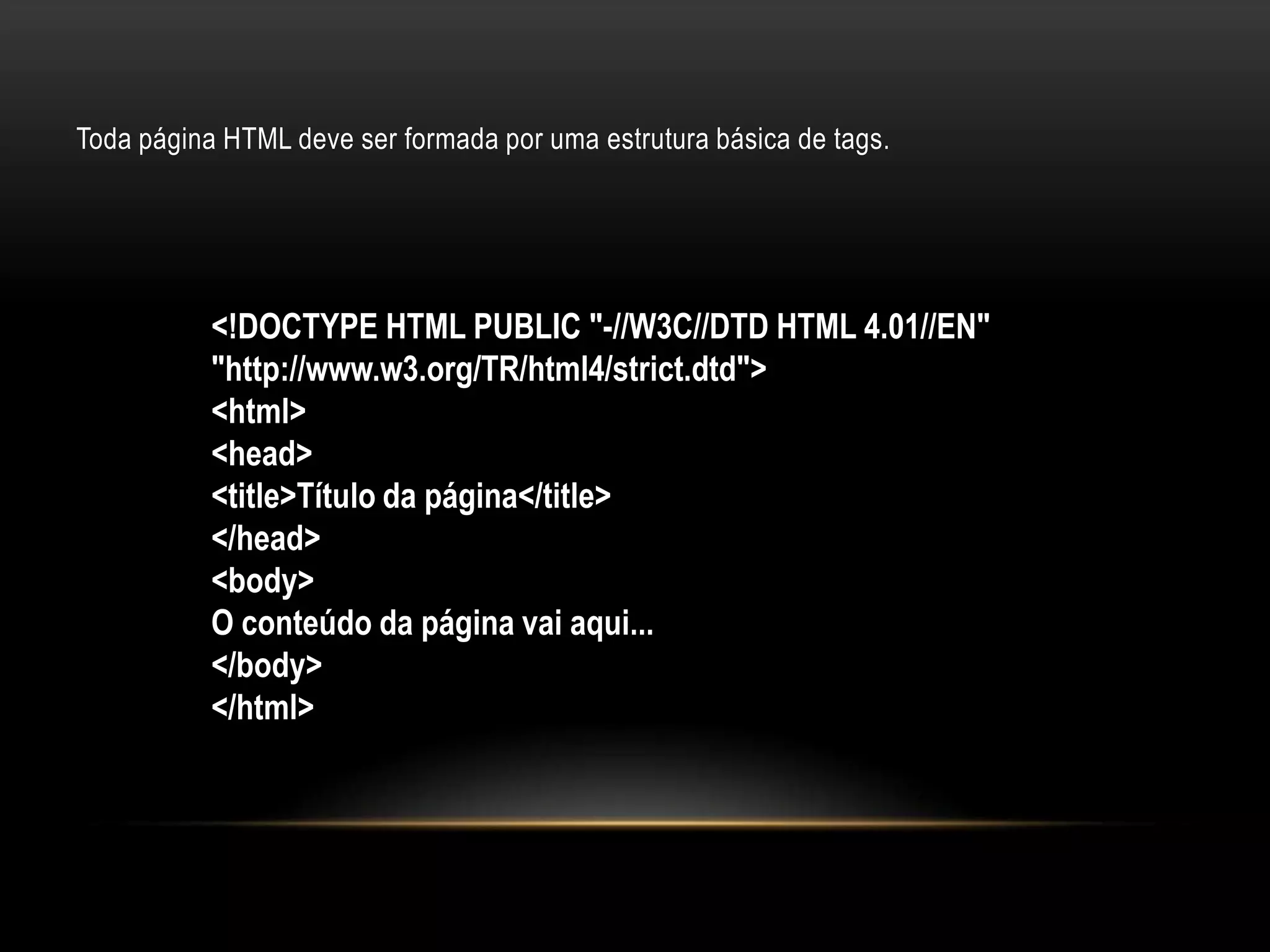 Toda página HTML deve ser formada por uma estrutura básica de tags.




           <!DOCTYPE HTML PUBLIC "-//W3C//DTD HTML 4.01//EN"
           "http://www.w3.org/TR/html4/strict.dtd">
           <html>
           <head>
           <title>Título da página</title>
           </head>
           <body>
           O conteúdo da página vai aqui...
           </body>
           </html>
 