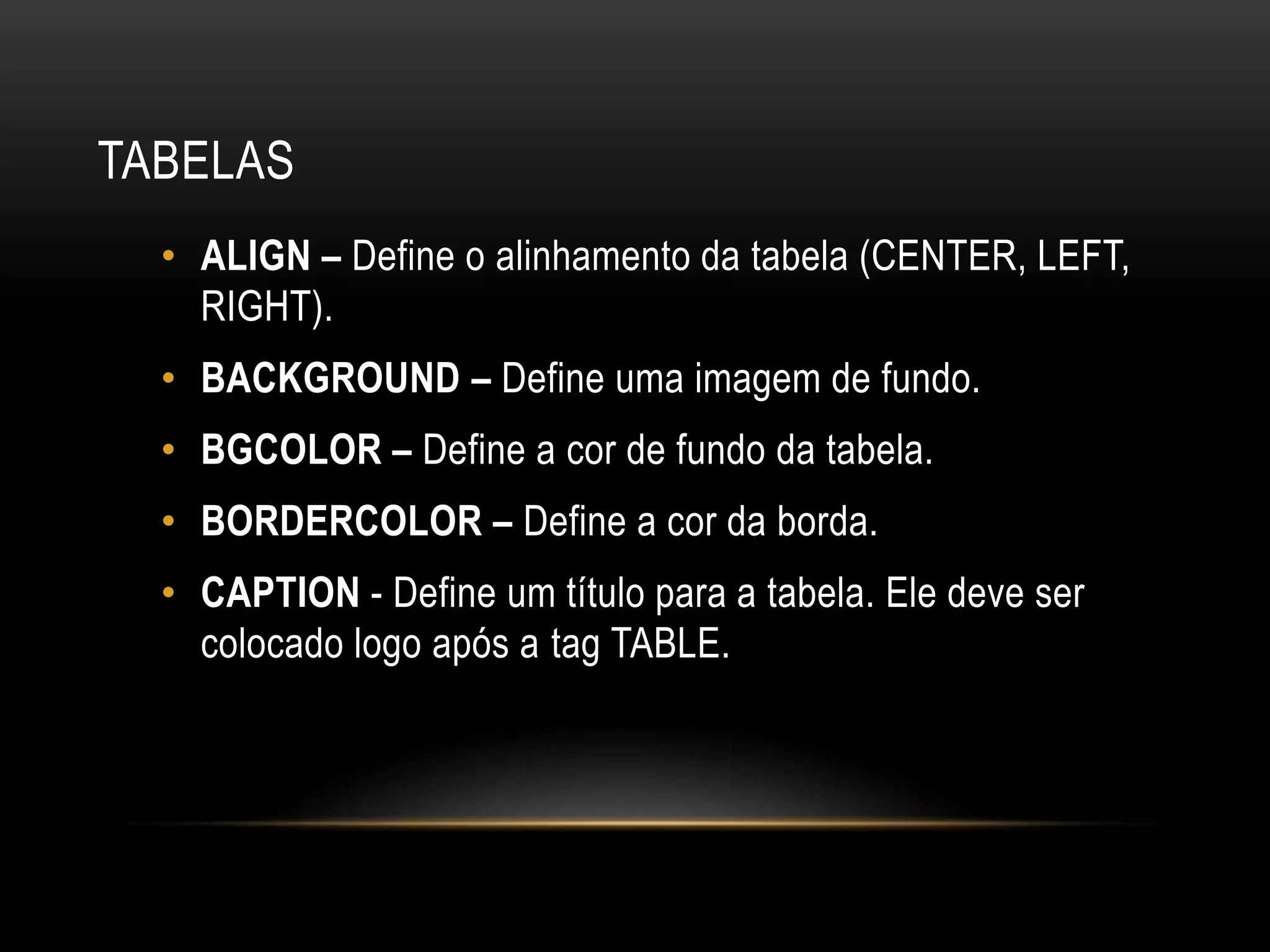 TABELAS
  • ALIGN – Define o alinhamento da tabela (CENTER, LEFT,
    RIGHT).
  • BACKGROUND – Define uma imagem de fundo.
  • BGCOLOR – Define a cor de fundo da tabela.
  • BORDERCOLOR – Define a cor da borda.
  • CAPTION - Define um título para a tabela. Ele deve ser
    colocado logo após a tag TABLE.
 