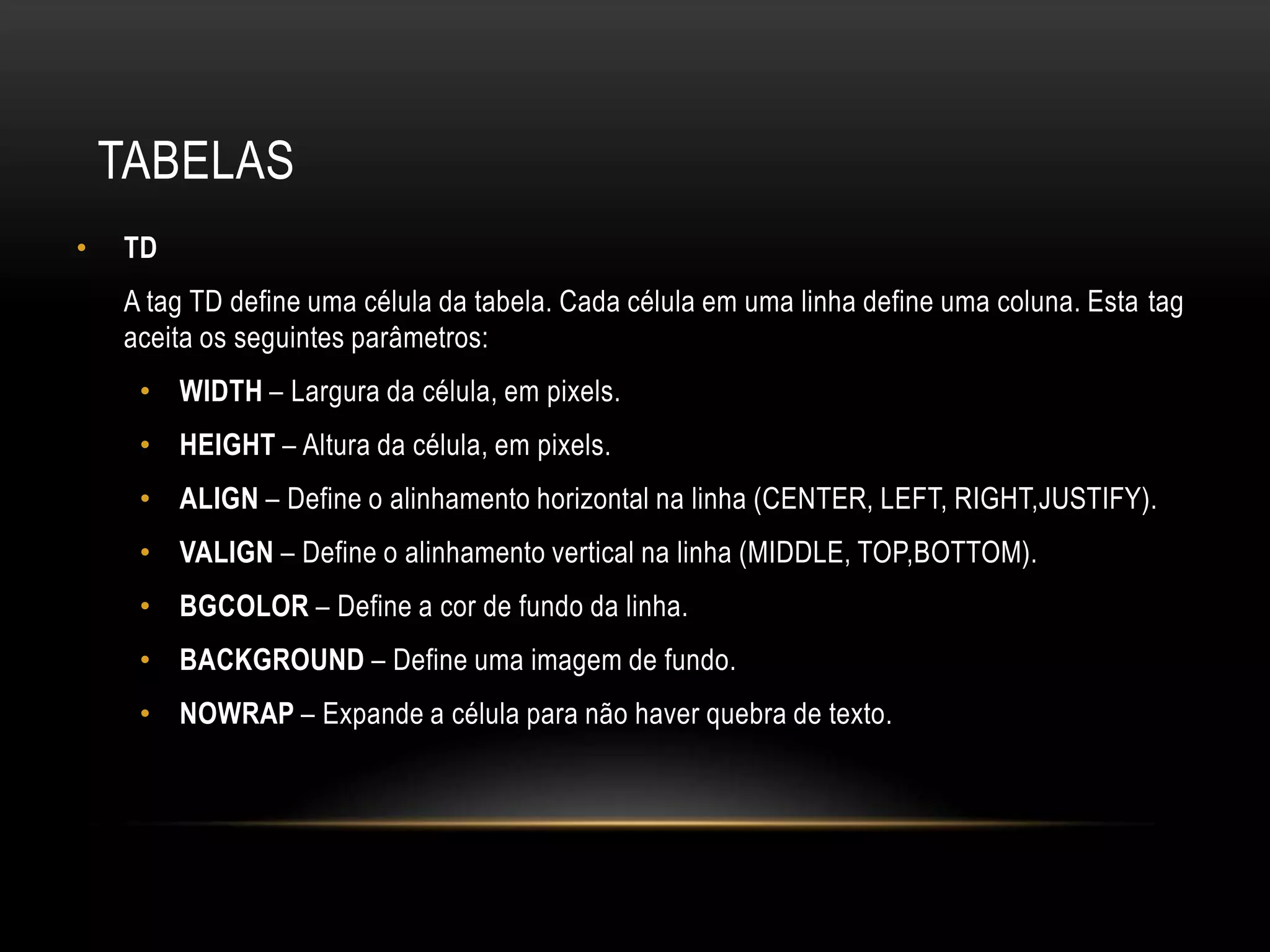 TABELAS
•   TD
    A tag TD define uma célula da tabela. Cada célula em uma linha define uma coluna. Esta tag
    aceita os seguintes parâmetros:
     • WIDTH – Largura da célula, em pixels.
     • HEIGHT – Altura da célula, em pixels.
     • ALIGN – Define o alinhamento horizontal na linha (CENTER, LEFT, RIGHT,JUSTIFY).
     • VALIGN – Define o alinhamento vertical na linha (MIDDLE, TOP,BOTTOM).
     • BGCOLOR – Define a cor de fundo da linha.
     • BACKGROUND – Define uma imagem de fundo.
     • NOWRAP – Expande a célula para não haver quebra de texto.
 