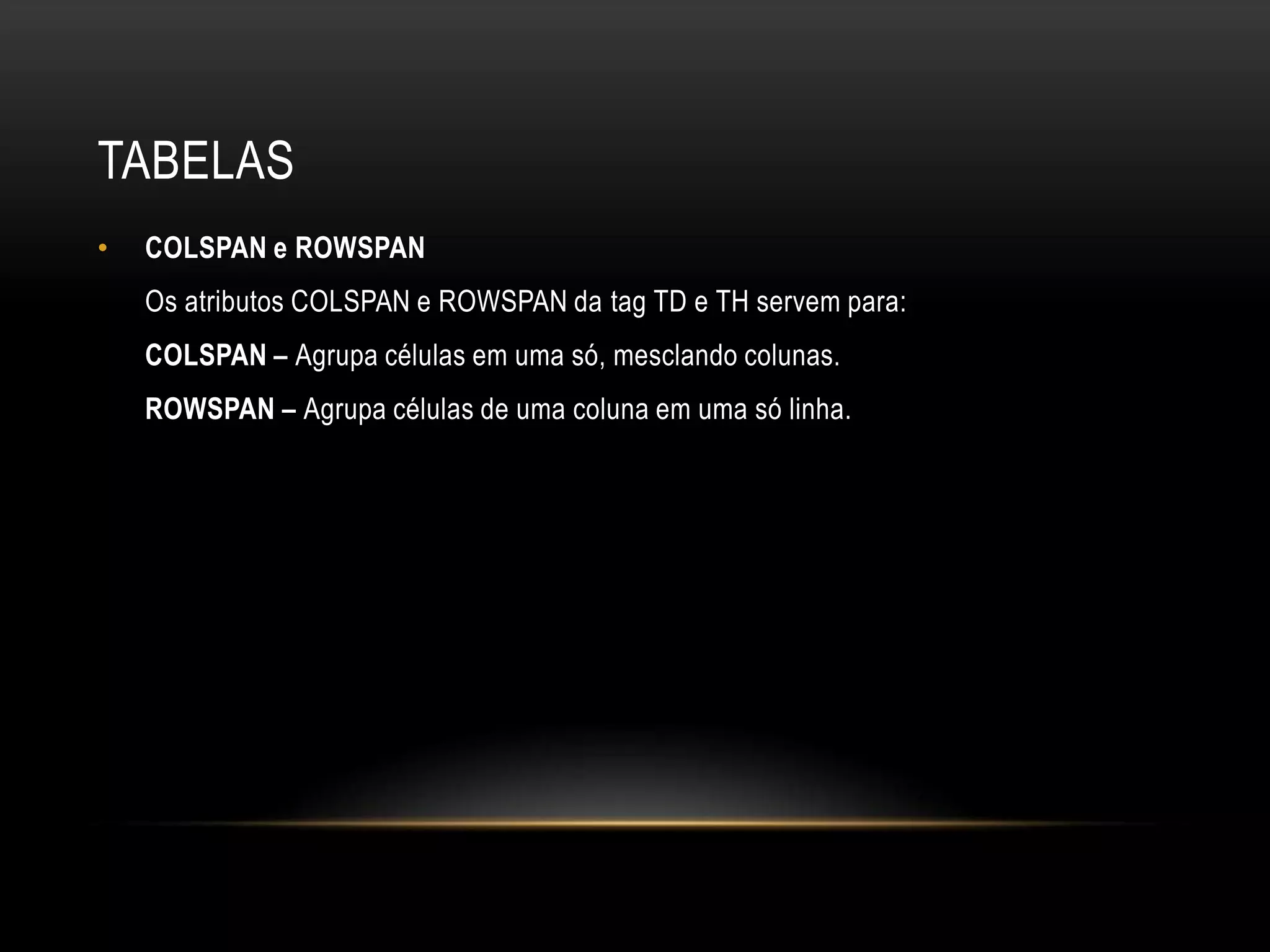 TABELAS
•   COLSPAN e ROWSPAN
    Os atributos COLSPAN e ROWSPAN da tag TD e TH servem para:
    COLSPAN – Agrupa células em uma só, mesclando colunas.
    ROWSPAN – Agrupa células de uma coluna em uma só linha.
 