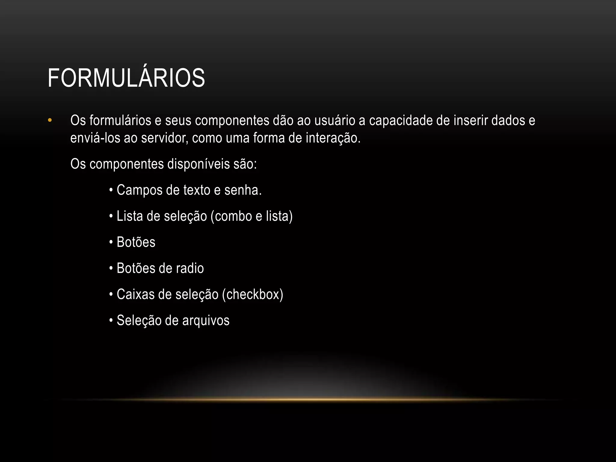 FORMULÁRIOS
•   Os formulários e seus componentes dão ao usuário a capacidade de inserir dados e
    enviá-los ao servidor, como uma forma de interação.
    Os componentes disponíveis são:
          • Campos de texto e senha.
          • Lista de seleção (combo e lista)
          • Botões
          • Botões de radio
          • Caixas de seleção (checkbox)
          • Seleção de arquivos
 