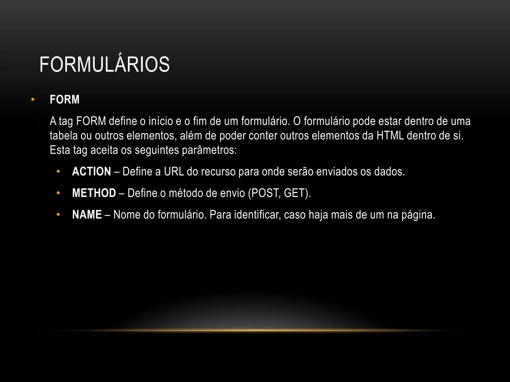 FORMULÁRIOS
•   FORM
    A tag FORM define o início e o fim de um formulário. O formulário pode estar dentro de uma
    tabela ou outros elementos, além de poder conter outros elementos da HTML dentro de si.
    Esta tag aceita os seguintes parâmetros:
     • ACTION – Define a URL do recurso para onde serão enviados os dados.
     • METHOD – Define o método de envio (POST, GET).
     • NAME – Nome do formulário. Para identificar, caso haja mais de um na página.
 