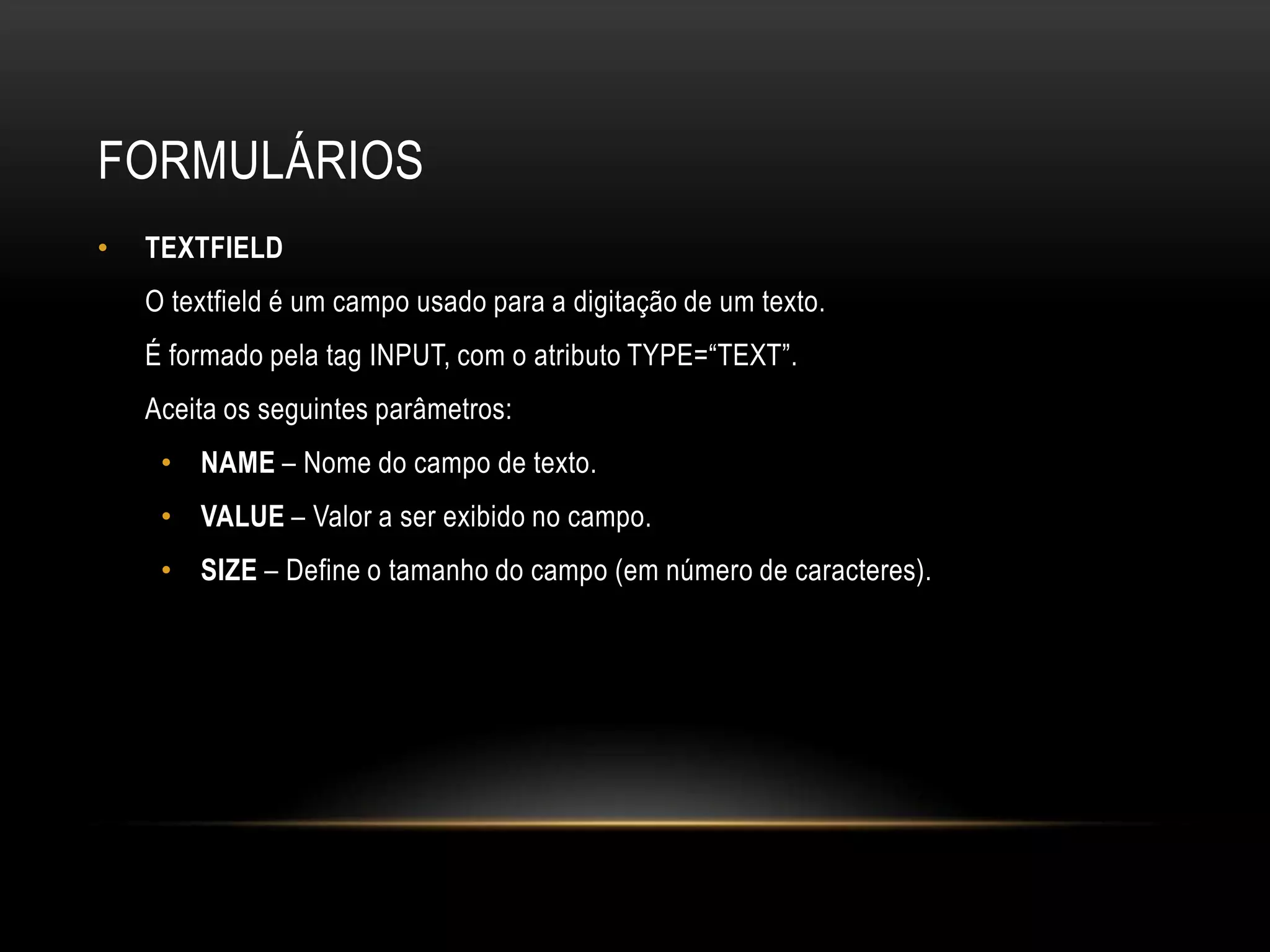 FORMULÁRIOS
•   TEXTFIELD
    O textfield é um campo usado para a digitação de um texto.
    É formado pela tag INPUT, com o atributo TYPE=“TEXT”.
    Aceita os seguintes parâmetros:
     • NAME – Nome do campo de texto.
     • VALUE – Valor a ser exibido no campo.
     • SIZE – Define o tamanho do campo (em número de caracteres).
 