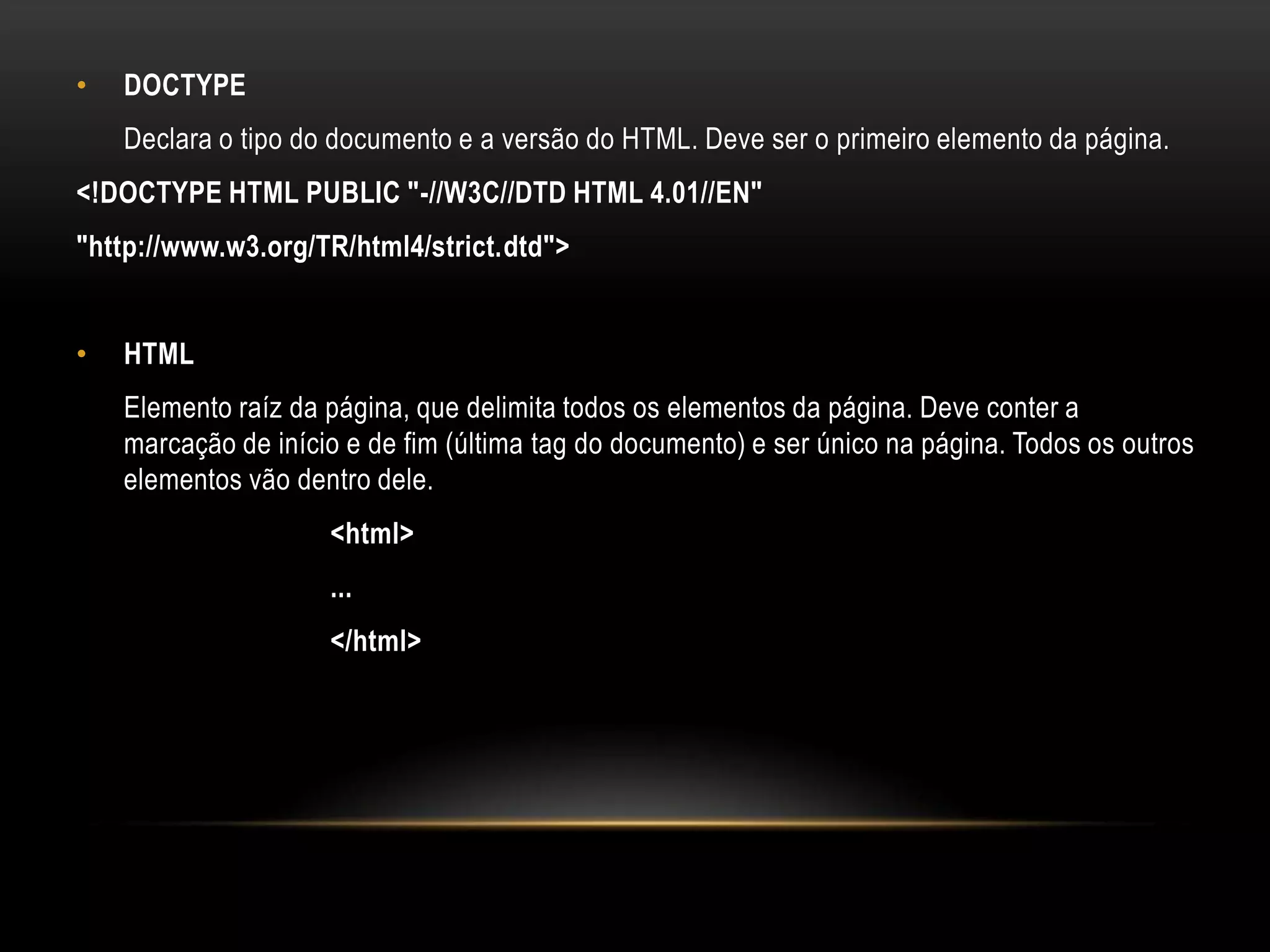 •   DOCTYPE
    Declara o tipo do documento e a versão do HTML. Deve ser o primeiro elemento da página.
<!DOCTYPE HTML PUBLIC "-//W3C//DTD HTML 4.01//EN"
"http://www.w3.org/TR/html4/strict.dtd">


•   HTML
    Elemento raíz da página, que delimita todos os elementos da página. Deve conter a
    marcação de início e de fim (última tag do documento) e ser único na página. Todos os outros
    elementos vão dentro dele.
                     <html>
                     ...
                     </html>
 