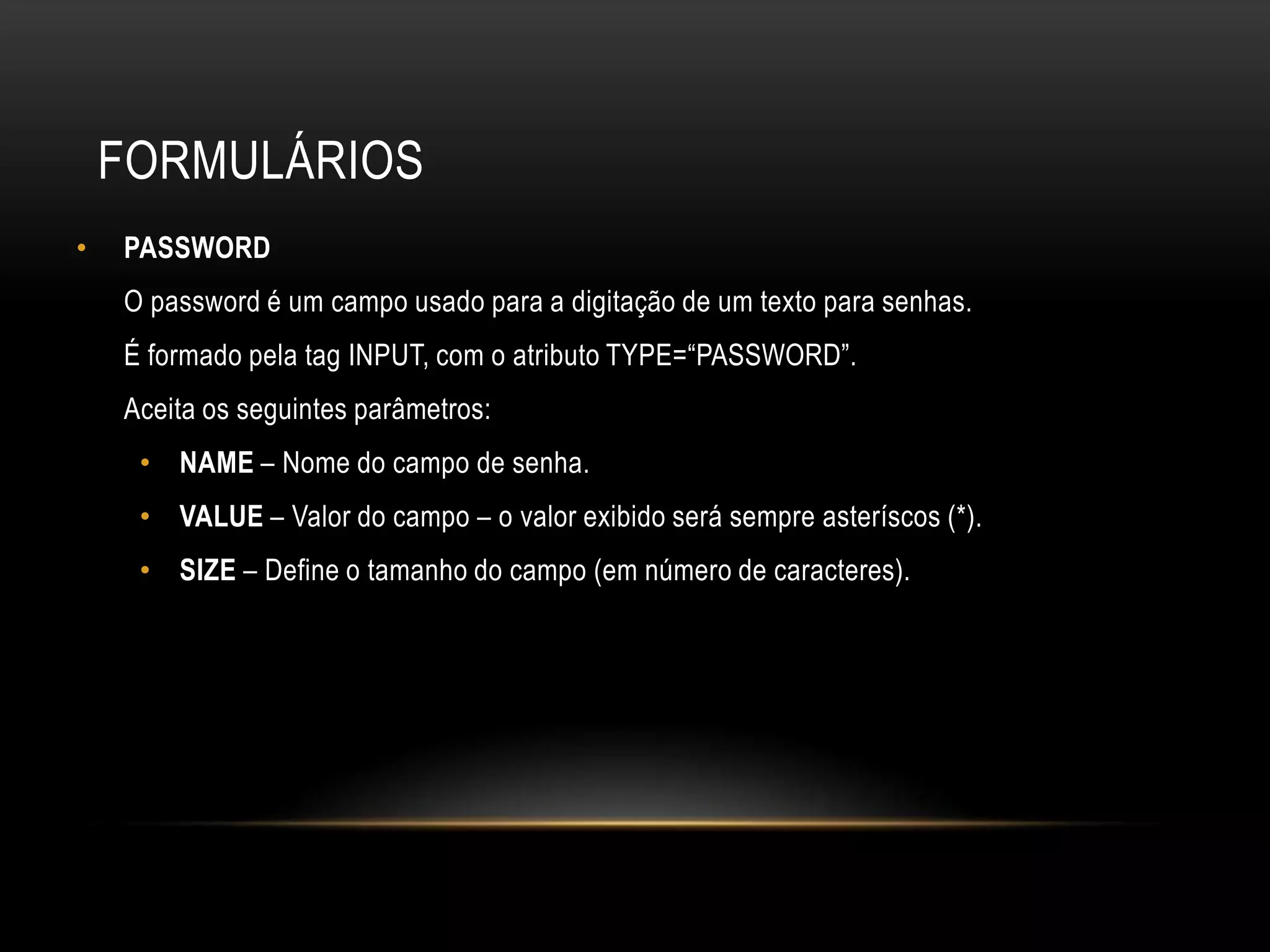 FORMULÁRIOS
•   PASSWORD
    O password é um campo usado para a digitação de um texto para senhas.
    É formado pela tag INPUT, com o atributo TYPE=“PASSWORD”.
    Aceita os seguintes parâmetros:
     • NAME – Nome do campo de senha.
     • VALUE – Valor do campo – o valor exibido será sempre asteríscos (*).
     • SIZE – Define o tamanho do campo (em número de caracteres).
 