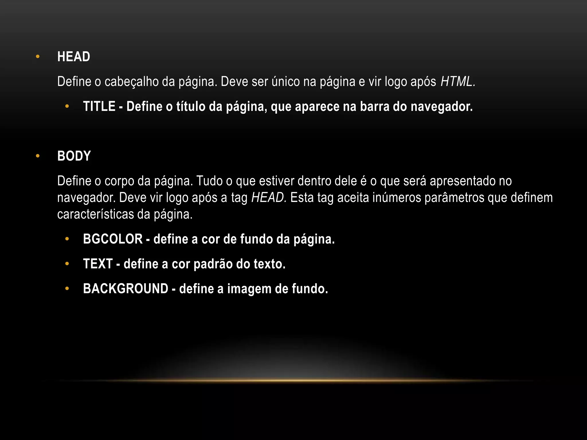•   HEAD
    Define o cabeçalho da página. Deve ser único na página e vir logo após HTML.
     • TITLE - Define o título da página, que aparece na barra do navegador.


•   BODY
    Define o corpo da página. Tudo o que estiver dentro dele é o que será apresentado no
    navegador. Deve vir logo após a tag HEAD. Esta tag aceita inúmeros parâmetros que definem
    características da página.
     • BGCOLOR - define a cor de fundo da página.
     • TEXT - define a cor padrão do texto.
     • BACKGROUND - define a imagem de fundo.
 