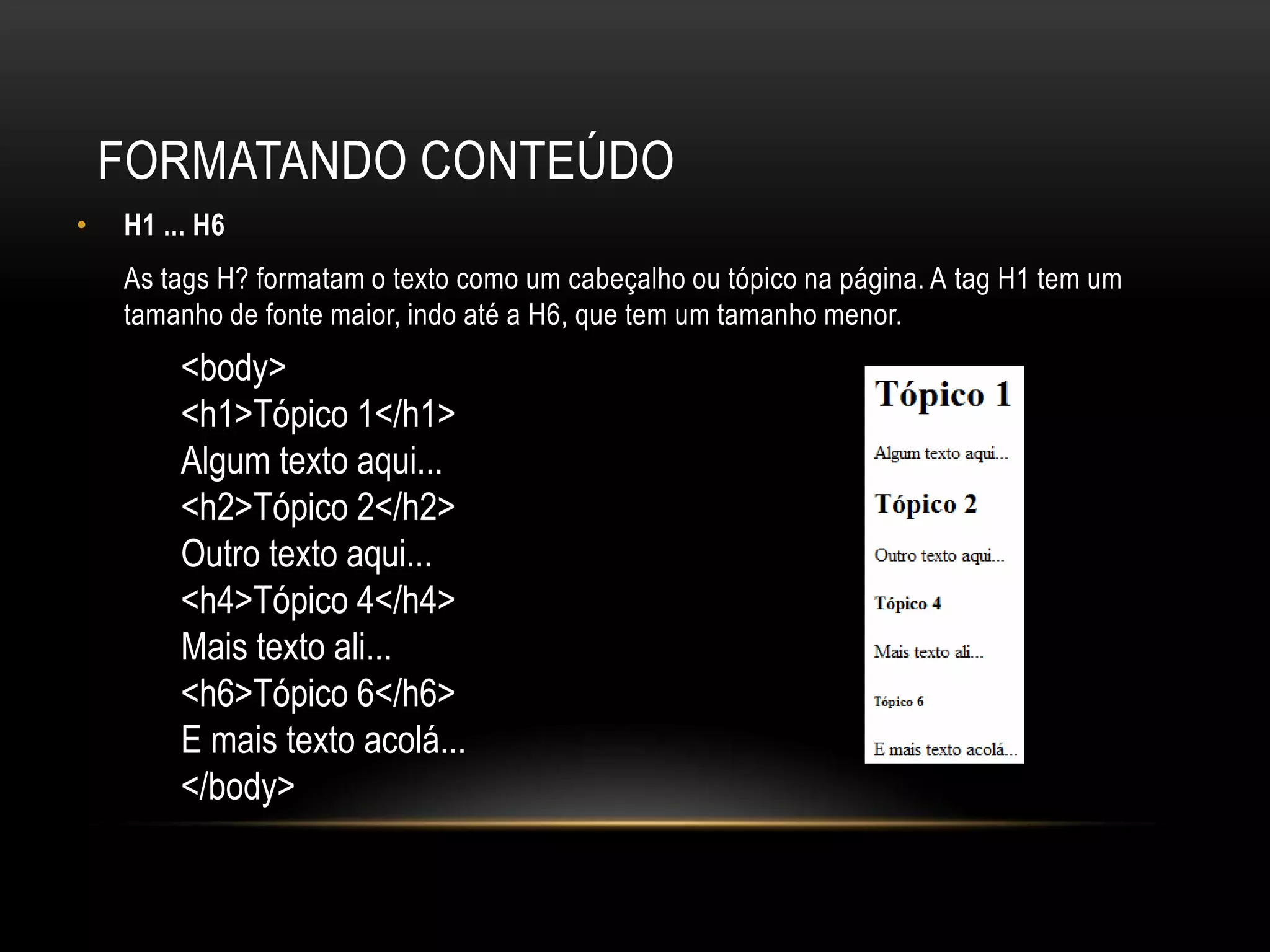 FORMATANDO CONTEÚDO
•   H1 ... H6
    As tags H? formatam o texto como um cabeçalho ou tópico na página. A tag H1 tem um
    tamanho de fonte maior, indo até a H6, que tem um tamanho menor.
         <body>
         <h1>Tópico 1</h1>
         Algum texto aqui...
         <h2>Tópico 2</h2>
         Outro texto aqui...
         <h4>Tópico 4</h4>
         Mais texto ali...
         <h6>Tópico 6</h6>
         E mais texto acolá...
         </body>
 