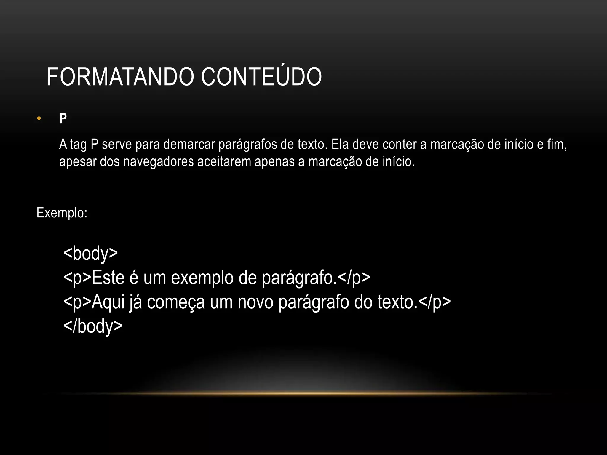 FORMATANDO CONTEÚDO
•   P
    A tag P serve para demarcar parágrafos de texto. Ela deve conter a marcação de início e fim,
    apesar dos navegadores aceitarem apenas a marcação de início.


Exemplo:

     <body>
     <p>Este é um exemplo de parágrafo.</p>
     <p>Aqui já começa um novo parágrafo do texto.</p>
     </body>
 