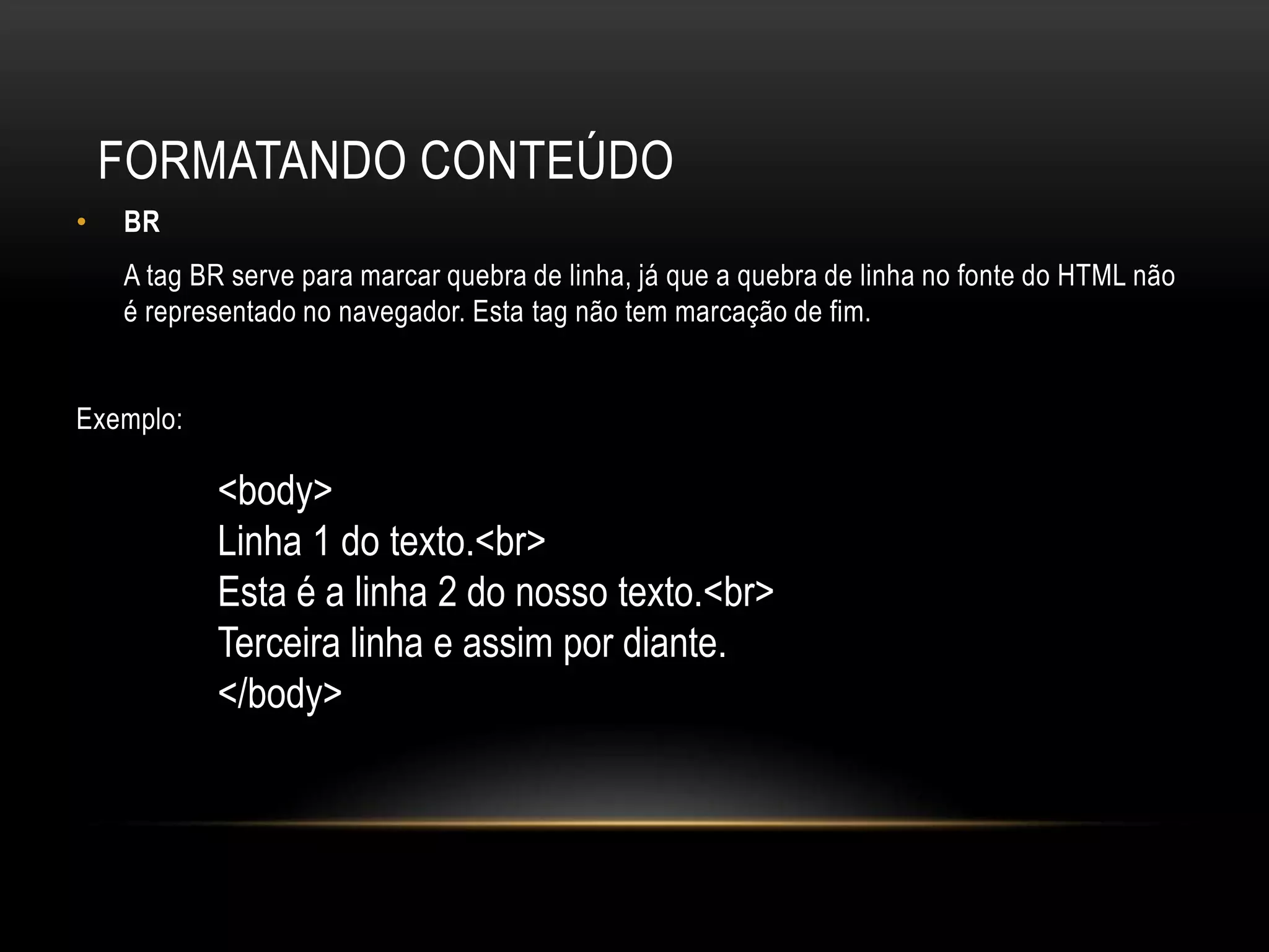 FORMATANDO CONTEÚDO
•   BR
    A tag BR serve para marcar quebra de linha, já que a quebra de linha no fonte do HTML não
    é representado no navegador. Esta tag não tem marcação de fim.


Exemplo:

           <body>
           Linha 1 do texto.<br>
           Esta é a linha 2 do nosso texto.<br>
           Terceira linha e assim por diante.
           </body>
 