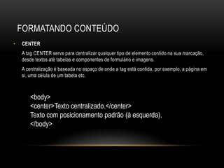 FORMATANDO CONTEÚDO
•   CENTER
    A tag CENTER serve para centralizar qualquer tipo de elemento contido na sua marcação,
    desde textos até tabelas e componentes de formulário e imagens.
    A centralização é baseada no espaço de onde a tag está contida, por exemplo, a página em
    si, uma célula de um tabela etc.



       <body>
       <center>Texto centralizado.</center>
       Texto com posicionamento padrão (à esquerda).
       </body>
 