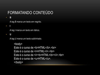FORMATANDO CONTEÚDO
•   B
    A tag B marca um texto em negrito.
•   I
    A tag I marca um texto em itálico.
•   U
    A tag U marca um texto sublinhado.

        <body>
        Este é o curso de <b>HTML</b>.<br>
        Este é o curso de <i>HTML</i>.<br>
        Este é o curso de <i><b>HTML</b></i>.<br>
        Este é o curso de <u>HTML</u>.
        </body>
 