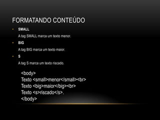 FORMATANDO CONTEÚDO
•   SMALL
    A tag SMALL marca um texto menor.
•   BIG
    A tag BIG marca um texto maior.
•   S
    A tag S marca um texto riscado.

        <body>
        Texto <small>menor</small><br>
        Texto <big>maior</big><br>
        Texto <s>riscado</s>.
        </body>
 