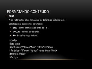 FORMATANDO CONTEÚDO
•   FONT
    A tag FONT define o tipo, tamanho e cor de fonte do texto marcado.
    Esta tag aceita os seguintes parâmetros:
     • SIZE – define o tamanha da fonte, de 1 a 7.
     • COLOR – define a cor da fonte.
     • FACE – define o tipo da fonte.

     <body>
     Este texto
     <font size="2" face="Arial" color="red">tem
     <font size="4" color="green">uma fonte</font>
     diferente</font>.
     </body>
 