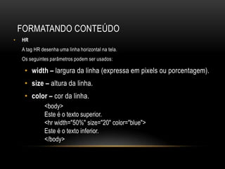 FORMATANDO CONTEÚDO
•   HR
    A tag HR desenha uma linha horizontal na tela.
    Os seguintes parâmetros podem ser usados:

     • width – largura da linha (expressa em pixels ou porcentagem).
     • size – altura da linha.
     • color – cor da linha.
              <body>
              Este é o texto superior.
              <hr width="50%" size="20" color="blue">
              Este é o texto inferior.
              </body>
 
