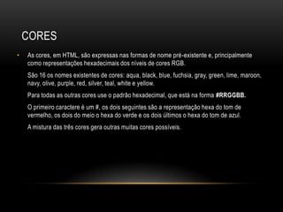 CORES
•   As cores, em HTML, são expressas nas formas de nome pré-existente e, principalmente
    como representações hexadecimais dos níveis de cores RGB.
    São 16 os nomes existentes de cores: aqua, black, blue, fuchsia, gray, green, lime, maroon,
    navy, olive, purple, red, silver, teal, white e yellow.
    Para todas as outras cores use o padrão hexadecimal, que está na forma #RRGGBB.
    O primeiro caractere é um #, os dois seguintes são a representação hexa do tom de
    vermelho, os dois do meio o hexa do verde e os dois últimos o hexa do tom de azul.
    A mistura das três cores gera outras muitas cores possíveis.
 