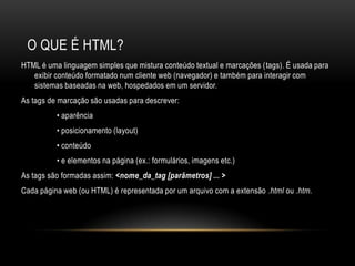 O QUE É HTML?
HTML é uma linguagem simples que mistura conteúdo textual e marcações (tags). É usada para
   exibir conteúdo formatado num cliente web (navegador) e também para interagir com
   sistemas baseadas na web, hospedados em um servidor.
As tags de marcação são usadas para descrever:
          • aparência
          • posicionamento (layout)
          • conteúdo
          • e elementos na página (ex.: formulários, imagens etc.)
As tags são formadas assim: <nome_da_tag [parâmetros] ... >
Cada página web (ou HTML) é representada por um arquivo com a extensão .html ou .htm.
 