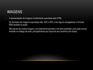 IMAGENS
•   A apresentação de imagens é totalmente suportada pela HTML.
    Os formatos de imagens suportados são: GIF e JPG, e em alguns navegadores o formato
    PNG também é aceito.
    Não abuse de muitas imagens, principalmente grandes e de alta qualidade, pois pode causar
    lentidão no tráfego da rede, principalmente por causa do seu tamanho (em bytes).
 