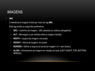 IMAGENS
•   IMG
    A referência à imagem é feita por meio da tag IMG.
    Esta tag aceita os seguintes parâmetros:
     • SRC – Caminho da imagem - URL absoluta ou relativa (obrigatório).
     • ALT – Mensagem a ser exibida sobre a imagem (tooltip).
     • WIDTH – Largura da imagem, em pixels.
     • HEIGHT – Altura da imagem, em pixels.
     • BORDER – Define a largura da borda da imagem ( 0 = sem borda ).
     • ALIGN – Alinhamento da imagem em relação ao texto (LEFT, RIGHT, TOP, BOTTOM,
       MIDDLE).
 