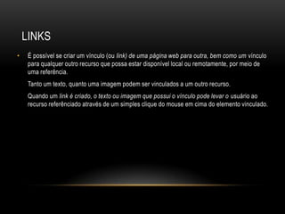 LINKS
•    É possível se criar um vínculo (ou link) de uma página web para outra, bem como um vínculo
     para qualquer outro recurso que possa estar disponível local ou remotamente, por meio de
     uma referência.
     Tanto um texto, quanto uma imagem podem ser vinculados a um outro recurso.
     Quando um link é criado, o texto ou imagem que possui o vínculo pode levar o usuário ao
     recurso referênciado através de um simples clique do mouse em cima do elemento vinculado.
 